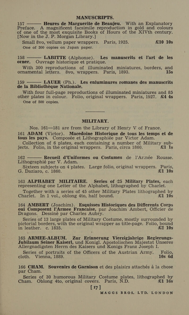 MANUSCRIPTS. Tot Heures de Marguerite de Beaujeu. With an Explanatory Preface. A magnificent facsimile reproduction in gold and colours of one of the most exquisite Books of Hours of the XIVth century. [Now in the J. P. Morgan Library.] Small 8vo, vellum paper wrappers. Paris, 1925. £10 10s One of 300 copies on Japan paper.  158 LABITTE (Alphonse). Les manuscrits et Vart de les orner. Ouvrage historique et pratique. With 300 reproductions of illuminated miniatures, borders, and ornamental letters. 8vo, wrappers. Paris, 1893. 15s   159 LAUER (Ph.). Les enluminures romanes des manuscrits de la Bibliothéque Nationale. With four full-page reproductions of illuminated miniatures and 85 other plates in colour. Folio, original wrappers. Paris, 1927. £4 4s One of 500 copies. MILITARY. Nos. 161—181 are from the Library of Henry V of France. 161 ADAM (Victor). Macedoine Historique de tous les temps et de tous les pays. Composée et Lithographiée par Victor Adam. Collection of 6 plates, each containing a number of Military sub- jects. Folio, in the original wrappers. Paris, circa 1860. £1 Is  162 Recueil d’Uniformes ou Costumes de ]’Armée Rousse. Lithographié par V. Adam. Sixteen subjects on 4 plates. Large folio, original wrappers. Paris, G. Daziaro, c. 1860. £1 10s 163 ALPHABET MILITAIRE. Series of 25 Military Plates, each representing one Letter of the Alphabet, lithographed by Charlet. Together with a series of 45 other Military Plates lithographed by Charlet. In 1 vol., oblong 4to, half bound. £1 10s 164 AMBERT (Joachim). Esquisses Historiques des Differents Corps oui Composent l’Armee Francaise, par Joachim Ambert, Officier de Dragons. Dessiné par Charles Aubry. Series of 13 large plates of Military Costume, mostly surrounded by pictorial borders, with the original wrapper as title-page. Folio, bound in leather. c. 1835. £2 10s 165 ARMEE-ALBUM. Zur Erinnerung Vierzigjahrige Regierungs- Jubilaum Seiner Kaiserl, und Konig]. Apostolischen Majestat Unseres Allergnadigsten Herrn des Kaisers und Konigs Franz Joseph I. Series of portraits of the Officers of the Austrian Army. Folio, cloth. Vienna, 1889. 10s 6d 166 CHAM. Souvenirs de Garnison et des plaisirs attachés a la chose par Cham. Series of 30 humorous Military Costume plates, lithographed by Cham. Oblong 4to, original covers. Paris, N.D. £1 16s [17]