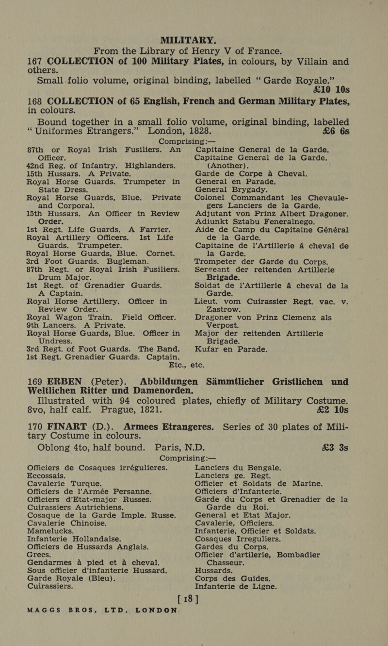 others. £10 10s in colours. “ Uniformes Etrangers.” £6 6s 87th or Royal Irish Fusiliers. An Officer. 42nd Reg. of Infantry. Highlanders. 15th Hussars. A Private. Royal Horse Guards. Trumpeter in State Dress. Royal Horse Guards, Blue. and Corporal. 15th Hussars. An Officer in Review Order. Ist Regt. Life Guards. Royal Artillery Officers. Guards. Trumpeter. Royal Horse Guards, Blue. Cornet. 3rd Foot Guards. Bugleman. 87th Regt. or Royal Irish Fusiliers. - Drum Major. Ist Regt. of Grenadier Guards. A Captain. Royal Horse Artillery. Officer in Review Order. Royal Wagon Train. Private A Farrier. lst Life Field Officer. Capitaine General de la Garde. Capitaine General de la Garde. (Another). Garde de Corpe a Cheval. General en Parade. General Brygady. Colonel Commandant les Chevaule- gers Lanciers de la Garde. Adjutant von Prinz Albert Dragoner. Adiunkt Sztabu Feneralnego. Aide de Camp du Capitaine Général de la Garde. Capitaine de l’Artillerie 4 cheval de la Garde. Trompeter der Garde du Corps. Sergeant der reitenden Artillerie Brigade. Soldat de l’Artillerie 4 cheval de la Garde. Lieut. vom Cuirassier Regt. vac. v. Zastrow. Dragoner von Prinz Clemenz als 9th Lancers. A Private. Verpost. Royal Horse Guards, Blue. Officer in Major der reitenden Artillerie Undress. Brigade. 3rd Regt. of Foot Guards. The Band. Kufar en Parade. lst Regt. Grenadier Guards. Captain. Etc., etc. 169 ERBEN (Peter). 8vo, half calf. Prague, 1821. 170 FINART (D.). tary Costume in colours. &amp;2 10s Series of 30 plates of Mili- £3 3s Officiers de Cosaques irrégulieres. Eccossais. Cavalerie Turque. Officiers de l’Armée Persanne. Officiers d’Etat-major Russes. Cuirassiers Autrichiens. Cosaque de la Garde Imple. Russe. Cavalerie Chinoise. Mamelucks. Infanterie Hollandaise. Officiers de Hussards Anglais. Grecs. Gendarmes 4 pied et a cheval. Sous officier d’infanterie Hussard. Garde Royale (Bleu). Cuirassiers. Lanciers du Bengale. Lanciers ge. Regt. Officier et Soldats de Marine. Officiers d’Infanterie. Garde du Corps et Grenadier de la Garde du Roi. General et Etat Major. Cavalerie, Officiers. Infanterie, Officier et Soldats. Cosaques Irreguliers. Gardes du Corps. Officier d’artilerie, Bombadier Chasseur. Hussards. Corps des Guides. Infanterie de Ligne.