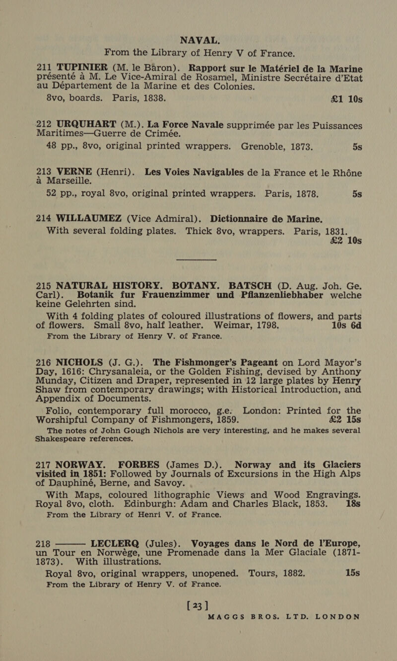 From the Library of Henry V of France. 211 TUPINIER (M. le Baron). Rapport sur le Matériel de la Marine présenté a M. Le Vice-Amiral de Rosamel, Ministre Secrétaire d’Etat au Département de la Marine et des Colonies. 8vo, boards. Paris, 1838. £1 10s 212 URQUHART (M.). La Force Navale supprimée par les Puissances Maritimes—Guerre de Crimée. 48 pp., 8vo, original printed wrappers. Grenoble, 1873. 5s 213 VERNE (Henri). Les Voies Navigables de la France et le Rhéne a Marseille. 52 pp., royal 8vo, original printed wrappers. Paris, 1878. 5s 214 WILLAUMEZ (Vice Admiral). Dictionnaire de Marine. With several folding plates. Thick 8vo, wrappers. Paris, 1831. £2 10s 215 NATURAL HISTORY. BOTANY. BATSCH (D. Aug. Joh. Ge. Carl). Botanik fur Frauenzimmer und Pflanzenliebhaber welche keine Gelehrten sind. With 4 folding plates of coloured illustrations of flowers, and parts of flowers. Small 8vo, half leather. Weimar, 1798. 10s 6d From the Library of Henry V. of France. 216 NICHOLS (J. G.). The Fishmonger’s Pageant on Lord Mayor’s Day, 1616: Chrysanaleia, or the Golden Fishing, devised by Anthony Munday, Citizen and Draper, represented in 12 large plates by Henry Shaw from contemporary drawings; with Historical Introduction, and Appendix of Documents. Folio, contemporary full morocco, g.e:. London: Printed for the Worshipful Company of Fishmongers, 1859. &amp;2 15s The notes of John Gough Nichols are very interesting, and he makes several Shakespeare references. 217 NORWAY. FORBES (James D.). Norway and its Glaciers visited in 1851: Followed by Journals of Excursions in the High Alps of Dauphiné, Berne, and Savoy. With Maps, coloured lithographic Views and Wood Engravings. Royal 8vo, cloth. Edinburgh: Adam and Charles Black, 1853. 18s From the Library of Henri V. of France. 218 LECLERQ (Jules). Voyages dans le Nord de l’Europe, un Tour en Norwége, une Promenade dans la Mer Glaciale (1871- 1873). With illustrations. Royal 8vo, original wrappers, unopened. Tours, 1882. 15s From the Library of Henry V. of France.  [ 23 ]