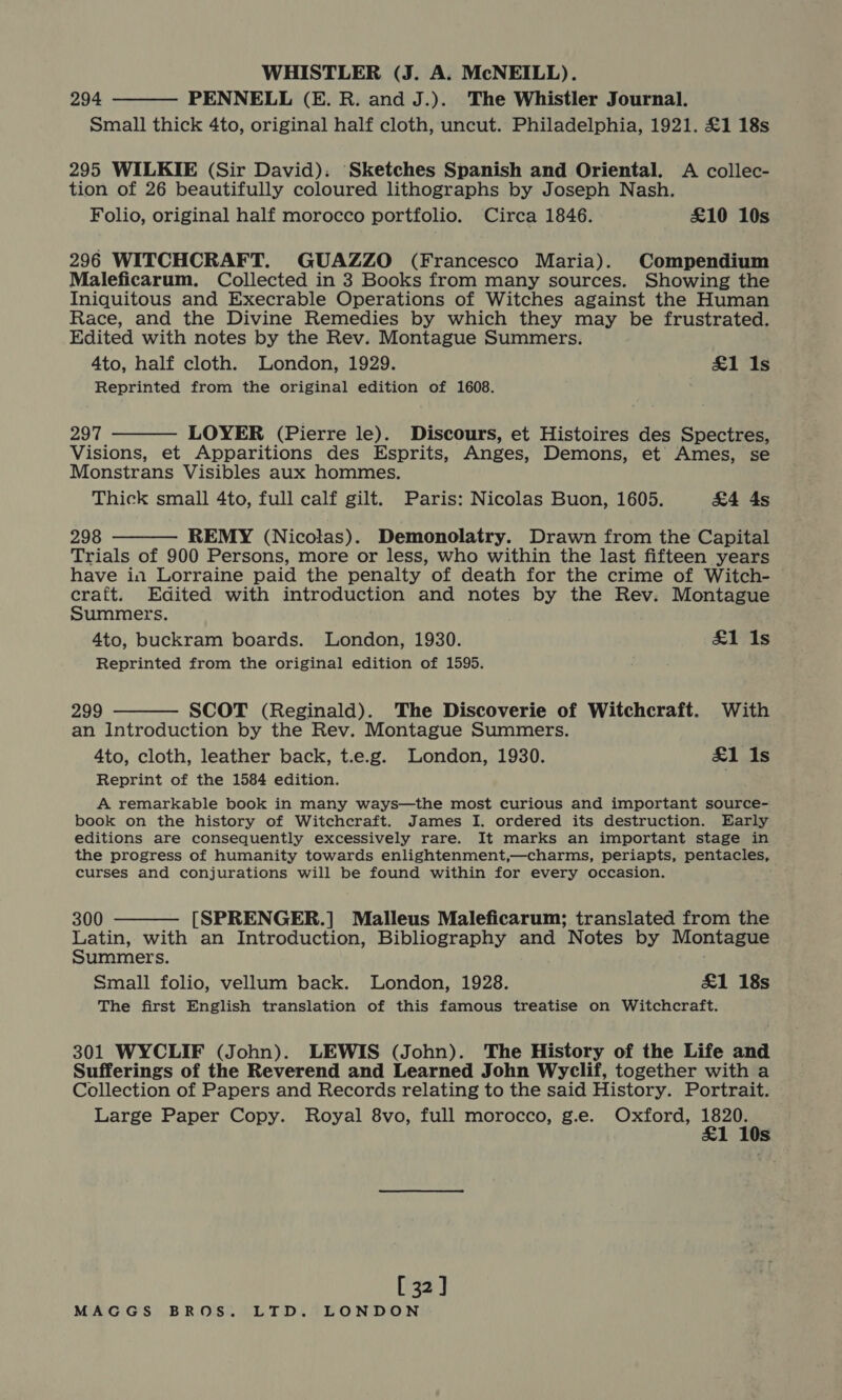 WHISTLER (J. A. McNEILL). 294 PENNELL (E. R. and J.).. The Whistler Journal. Small thick 4to, original half cloth, uncut. Philadelphia, 1921. £1 18s  295 WILKIE (Sir David). ‘Sketches Spanish and Oriental. A collec- tion of 26 beautifully coloured lithographs by Joseph Nash. Folio, original half morocco portfolio. Circa 1846. £10 10s 296 WITCHCRAFT. GUAZZO (Francesco Maria). Compendium Maleficarum. Collected in 3 Books from many sources. Showing the Iniquitous and Execrable Operations of Witches against the Human Race, and the Divine Remedies by which they may be frustrated. Edited with notes by the Rev. Montague Summers. 4to, half cloth. London, 1929. £1 Is Reprinted from the original edition of 1608.  297 LOYER (Pierre le). Discours, et Histoires des Spectres, Visions, et Apparitions des Esprits, Anges, Demons, et Ames, se Monstrans Visibles aux hommes. Thick small 4to, full calf gilt. Paris: Nicolas Buon, 1605. &amp;4 4s 298 REMY (Nicolas). Demonolatry. Drawn from the Capital Trials of 900 Persons, more or less, who within the last fifteen years have in Lorraine paid the penalty of death for the crime of Witch- © craft. Edited with introduction and notes by the Rev. Montague Summers. 4to, buckram boards. London, 1930. £1 1s Reprinted from the original edition of 1595.  299 SCOT (Reginald). The Discoverie of Witchcraft. With an Introduction by the Rev. Montague Summers. 4to, cloth, leather back, t.e.g. London, 1930. £1 1s Reprint of the 1584 edition.  A remarkable book in many ways—the most curious and important source- book on the history of Witchcraft. James I. ordered its destruction. Early editions are consequently excessively rare. It marks an important stage in the progress of humanity towards enlightenment,—charms, periapts, pentacles, curses and conjurations will be found within for every occasion.  300 [SPRENGER.] Malleus Maleficarum; translated from the Latin, with an Introduction, Bibliography and Notes by Montague Summers. Small folio, vellum back. London, 1928. &amp;1 18s The first English translation of this famous treatise on Witchcraft. 301 WYCLIF (John). LEWIS (John). The History of the Life and Sufferings of the Reverend and Learned John Wyclif, together with a Collection of Papers and Records relating to the said History. Portrait. Large Paper Copy. Royal 8vo, full morocco, g.e. Oxford, ree Ss [32]