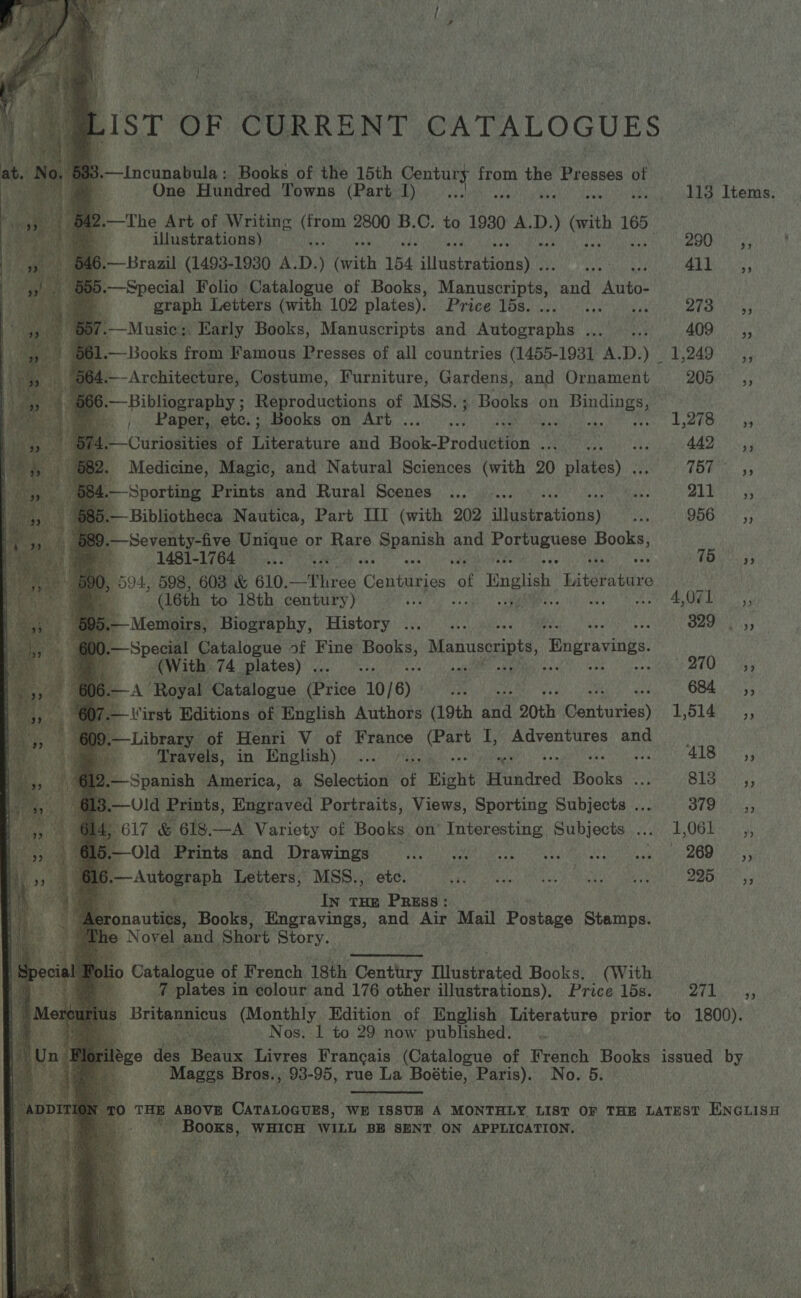                 LIST OF CURRENT CATALOGUES 3. Dc Ticunalhile Books of the 15th Sori, ee Kis Presses of 4 One Hundred Towns (Part 1 I rape Baa 113 Items. 2.—The Art of Writing (from 2800 B.C. to 1930 A.D. ) vith 165_ a illustrations) * OOH 35! 6.— Brazil (1493-1930 A.D. (with 154 bflastrdtionay’s re HG Re 5.—Special Folio Catalogue of Books, Manuscripta’ ane Auto. a graph Letters (with 102 plates). Price Tds,):..4: DY es Aree — Music. Karly Books, Manuscripts and Autographs ... ... 409, —Books from I Famous Presses of all countries (1455-1931 A.D.) 1,249 ,, —Architecture, Costume, Furniture, Gardens, and Ornament BORE Cs; — Bibliography ; Reproductions of MSS. ; Books on Reus _, Paper, ete. ; Books on Art ... Meant bake i .—Curiosities of Tieratuie and Hick Production Sf oeay 442. .,; » Medicine, Magic, and Natural Sciences (with 20 te Ns (Gf oie —Sporting Prints and Rural Scenes ...... re PAM vitae Bibliotheca Nautica, Part HI (with 202 iiakent tions) sas 956, Seventy-five Unique or Rare hy. and OO Mh Mc eta. f iP * (1481-1764 vee °° 76 22 0, 594, 598, 603 &amp; 610. Te Centuries ‘of “Tali bieshibeve , (16th to 18th century) ty ot Be Dias, —Memoirs, Biography, History ... ... | EN Daisy's Special Catalogue of Fine Poghe Manuscripts, ‘Bngravings. (With 74 plates) . oe w Bs aie aie A ‘Royal Catalogue (Price 10/ 6) ip 684... *.5; Virst Editions of English Authors (19th aia 20th Gatories) Wobatann.: Library of Henri V of sa ek ig; ae and Travels, in English) ... » ALS) Spanish America, a Selection of Bight Hundred Beska a rel io Raa Uld Prints, Engraved Portraits, Views, Sporting Subjects ... Dee veiheas AF, &amp; 618. —A Variety of Books on’ Interesting Subjects ... 1,061 ,, Old Prints and Drawings TE MIA RE CLL Rigs SUG e TE AO 6 Ba ee Letters, MSS., ete. EP atglics URN a amv CG eee Wad IME I. IN THE PRESS: artis Books Engravings, and Air ‘Mail Postage Stamps. Novel. and, Short Story. o 0 Catalogue of French 18th Century Titustrated Books, (With 7 pilates in colour and 176 other illustrations), Price 15s. 271. Britannicus (Monthly Edition of English Literature prior to 1800). iN Nos. 1 to 29 now published. rilége dee Bons: Livres Francais (Catalogue of Hsieh Books issued by Mages Bros., 93-95, rue La Boétie, ae) No. 5 THE ‘ABOVE CATALOGUES, WE ISSUB A MONTHLY LIST OF THE LATEST ENGLISH - pe gst tied WILL BE SENT ON APPLICATION, 5 i mete F (Mia? ay eo