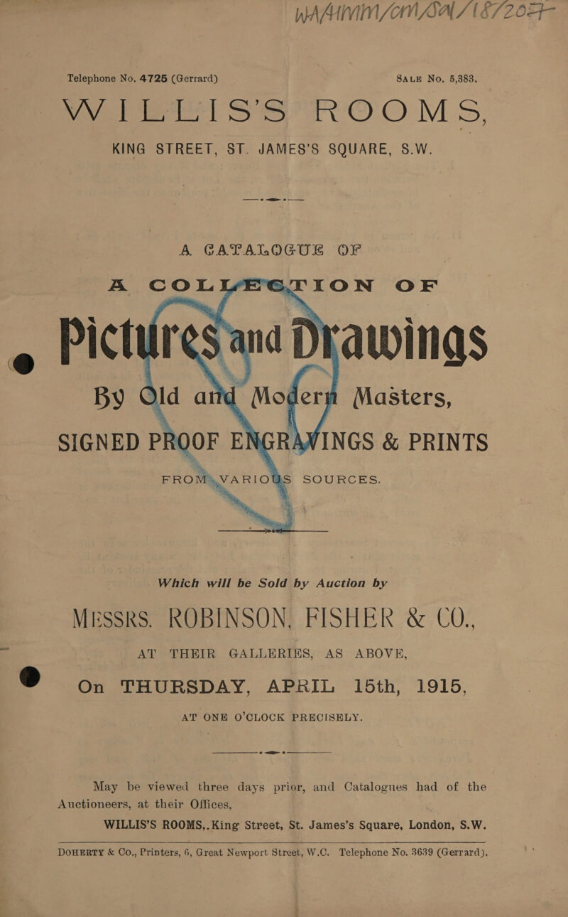 WAM WIN SAIN SAS E720 Telephone No. 4726 (Gerrard) SALE No, 5,383, OW 1Gt31S'S°ROOMS, KING STREET, ST. JAMES’S SQUARE, S.W. A GATALOGUE OF A COLYEGTION OF « Pictures ana Drawings Id atid Moder Masters, SIGNED PROOF ENGRAWINGS &amp; PRINTS a FROM\VARIOUS SOURCES.    Which will be Sold by Auction by MESSRS. ROBINSON, FISHER &amp; CO., e | AT THEIR GALLERIES, AS ABOVE, @ on THURSDAY, APRIL 15th, 1915. AT ONE O'CLOCK PRECISELY. —— or 8 May be viewed three days prior, and Catalogues had of the Auctioneers, at their Offices, WILLIS’S ROOMS,. King Street, St. James’s Square, London, S.W.  DoHERTY &amp; Co., Printers, 6, Great Newport Street, W.C. Telephone No. 3639 (Gerrard),