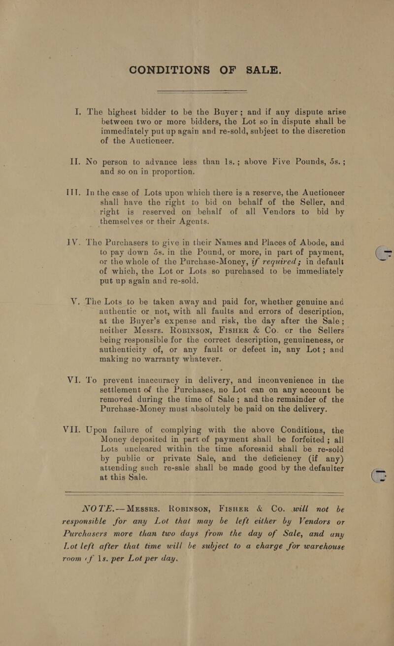 CONDITIONS OF SALE.  I. The highest bidder to be the Buyer; and if any dispute arise between two or more bidders, the Lot so in dispute shall be immediately put up again and re-sold, subject to the discretion of the Auctioneer. II. No person to advance less than 1s.; above Five Pounds, 5s. ; and so on in proportion. ITT. In the case of Lots upon which there is a reserve, the Auctioneer right is reserved on behalf of all Vendors to bid by themselves or their Agents. IV. The Purehasers to give in their Names and Places of Abode, and to pay down ds. in the Pound, or more, in part of payment, or the whole of the Purchase-Money, if required; in default of which, the Lot or Lots so purchased to be immediately put up again and re-sold. V. The Lots to be taken away and paid for, whether genuine ana authentic or not, with all faults and errors of description, at the Buyer’s expense and risk, the day after the Sale; being responsible for the correct description, genuineness, or authenticity of, or any fault or defect in, any Lot; and making no warranty whatever. VI. To prevent inaccuracy in delivery, and inconvenience in the settlement of the Purchases, no Lot can on any account be removed during the time of Sale; and the remainder of the Purchase-Money must absolutely be paid on the delivery. VII. Upon failure of complying with the above Conditions, the Money deposited in part of payment shall be forfeited ; all Lots uncleared within the time aforesaid shall be re-sold by public or private Sale, and the deficiency (if any) attending such re-sale shall be made good by the defaulter at this Sale. ee  NOTE.—Messrs. Ropinson, FisHer &amp; Co. will not be responsible for any Lot that may be left either by Vendors or  Purchasers more than two days from the day of Sale, and any Lot left after that time will be subject to a charge for warehouse room «f 1s. per Lot per day,
