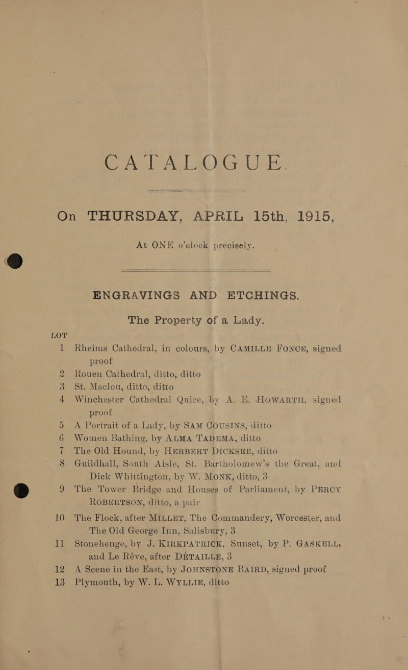 CA PALIOG Uy be  He oo 09 12 13 At ONE o’clock precisely.  ENGRAVINGS AND ETCHINGS. The Property of a Lady. Rheims Cathedral, in colours, by CAMILLE FONCE, signed proof Rouen Cathedral, ditto, ditto St. Maclou, ditto, ditto Winchester Cathedral Quire, by A. KE. HOWARTH, signed proof A Portrait of a Lady, by SAM COUSINS, ditto Women Bathing, by ALMA TADEMA, ditto The Old Hound, by HERBERT DICKSEE, ditto Guildhall, South Aisle, St. Bartholomew’s the Great, and Dick Whittington, by W. Monk, ditto, 3 The Tower Bridge and Houses of Parliament, by PERCY ROBERTSON, ditto, a pair The Flock, after MILLET, The Commandery, Worcester, and The Old George Inn, Salisbury, 3 Stonehenge, by J. KIRKPATRICK, Sunset, by P. GASKELL, and Le Réve, after DETAILLE, 3 A Scene in the Kast, by JOHNSTONE BAIRD, signed proof Plymouth, by W. L. WYLLIE, ditto