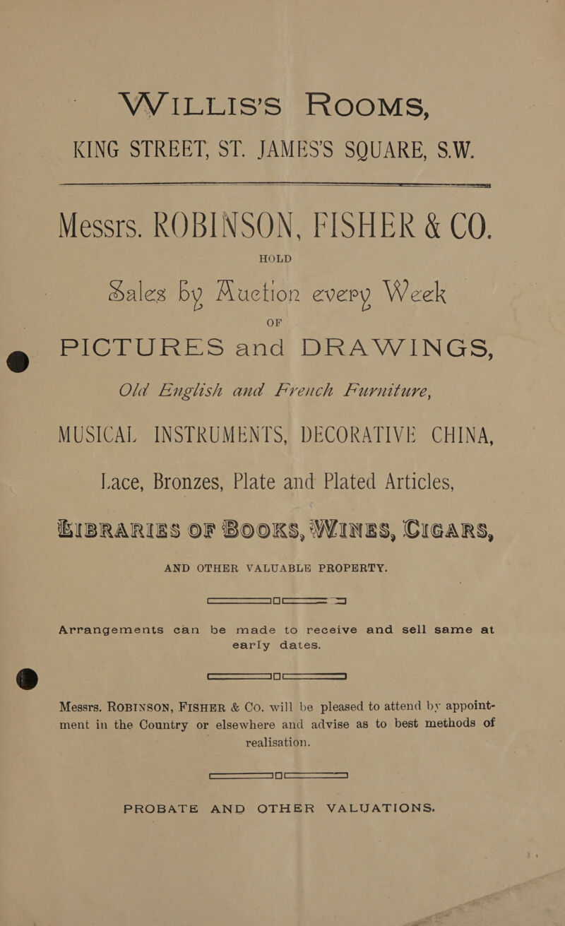   Messrs. ROBINSON, FISHER &amp; CO. HOLD ales by ae lon every Week — PICTURES ald DRAWINGS, Old English and French Furniture, MUSICAL INSTRUMENTS, DECORATIVE CHINA, Lace, Bronzes, Plate and Plated Articles, BIBRARIES OF BOOKS, WINES, CIGARS, AND OTHER VALUABLE PROPERTY. Cee ees ed Arrangements can be made to receive and sell same at early dates. | Cee Messrs. ROBINSON, FISHER &amp; Co. will be pleased to attend by appoint- ment in the Country or elsewhere and advise as to best methods of : realisation. ee PROBATE AND OTHER VALUATIONS.