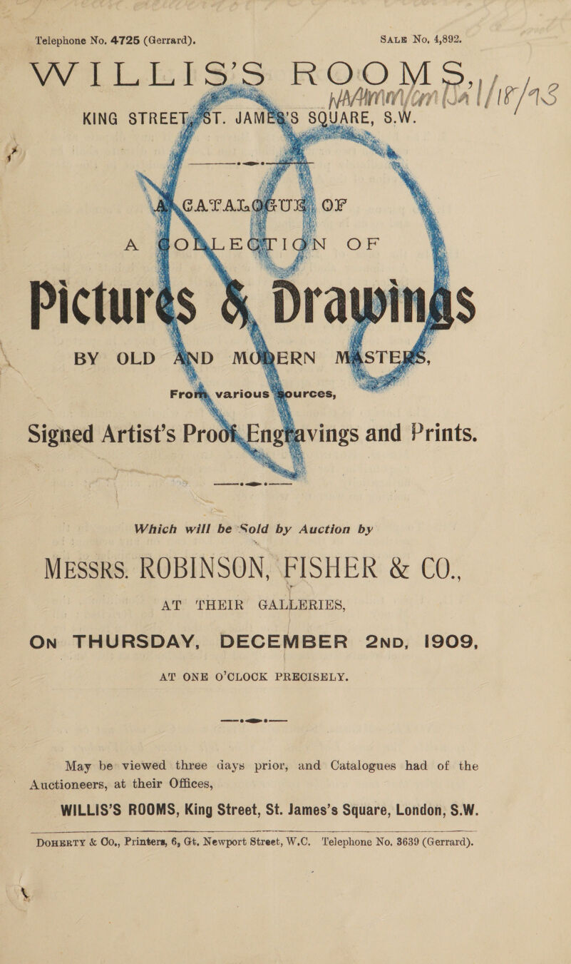 Telephone No. 4725 (Gerrard). SALE No, 4,892. WILLISS ROOMS, e _ MAAIMM/Gn (Ja |      Pictures BY OLD AND MO DERN Bc y ae e é ri , Various |   i purces, Signal Artist’s Prod Engt vings and Prints. eons | NGM G oe MESSRS ROBINSON, Wohi &amp; €0., AT ‘THEIR GALLERIES On THURSDAY, DECEMBER 2np, 1909, AT ONE O’CLOCK PRECISELY. ca @ ER 6 May be viewed three days prior, and Catalogues had of the Auctioneers, at their Offices, WILLIS’S ROOMS, King Street, St. James’s Square, London, S.W.  DouHERTY &amp; O0,, Printers, 6, Gt. Newport Street, W.C. Telephone No, 3639 (Gerrard).