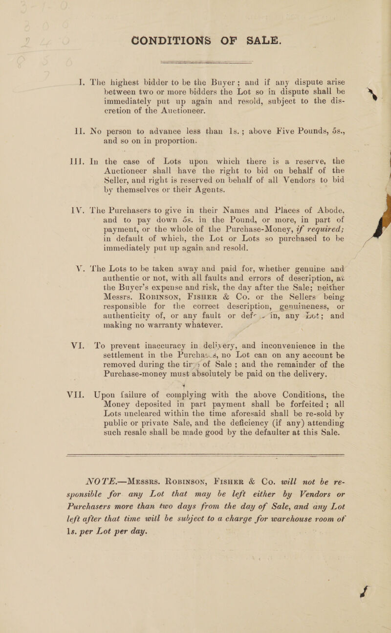 CONDITIONS OF SALE.  I. The highest bidder to be the Buyer; and if any dispute arise between two or more bidders the Lot so in dispute shall be » immediately put up again and resold, subject to the dis- | cretion of the Auctioneer. II. No person to advance less than 1s.; above Five Pounds, ds., and so on in proportion. IlJ. In the case of Lots upon which there is a reserve, the | Auctioneer shall have the right to bid on behalf of the Seller, and right is reserved on behalf of all Vendors to bid by themselves or their Agents. IV. The Purchasers to give in their Names and Places of Abode, and to pay down ds. in the Pound, or more, in part of payment, or the whole of the Purchase-Money, if required; in default of which, the Lot or Lots so purchased to be immediately put up again and resold.  V. The Lots to be taken away and paid for, whether genuine and authentic or not, with all faults and errors of description, a the Buyer’s expense and risk, the day after the Sale; neither Messrs. Ropinson, FisHER &amp; Co. or the Sellers being responsible for the correct description, genuineness, or authenticity of, or any fault or def-.. in, any Lot; and making no warranty whatever. VI. To prevent inaccuracy in delivery, and inconvenience in the settlement in the Purchas.s, no Lot can on any account be removed during the tir; of Sale ; and the remainder of the Purchase-money must absolutely be paid on the delivery. / Vit. Upon failure of complying with the above Conditions, the Money deposited in part payment shall be forfeited; all Lots uncleared within the time aforesaid shall be re-sold by public or private Sale, and the deficiency (if any) attending such resale shall be made good by the defaulter at this Sale.   NOTE.—MEssrs. Ropinson, FisHeER &amp; Co. will not be re- sponsible for any Lot that may be left either by Vendors or Purchasers more than two days from the day of Sale, and any Lot left after that time will be subject to a charge for warehouse room of y ls. per Lot per day.