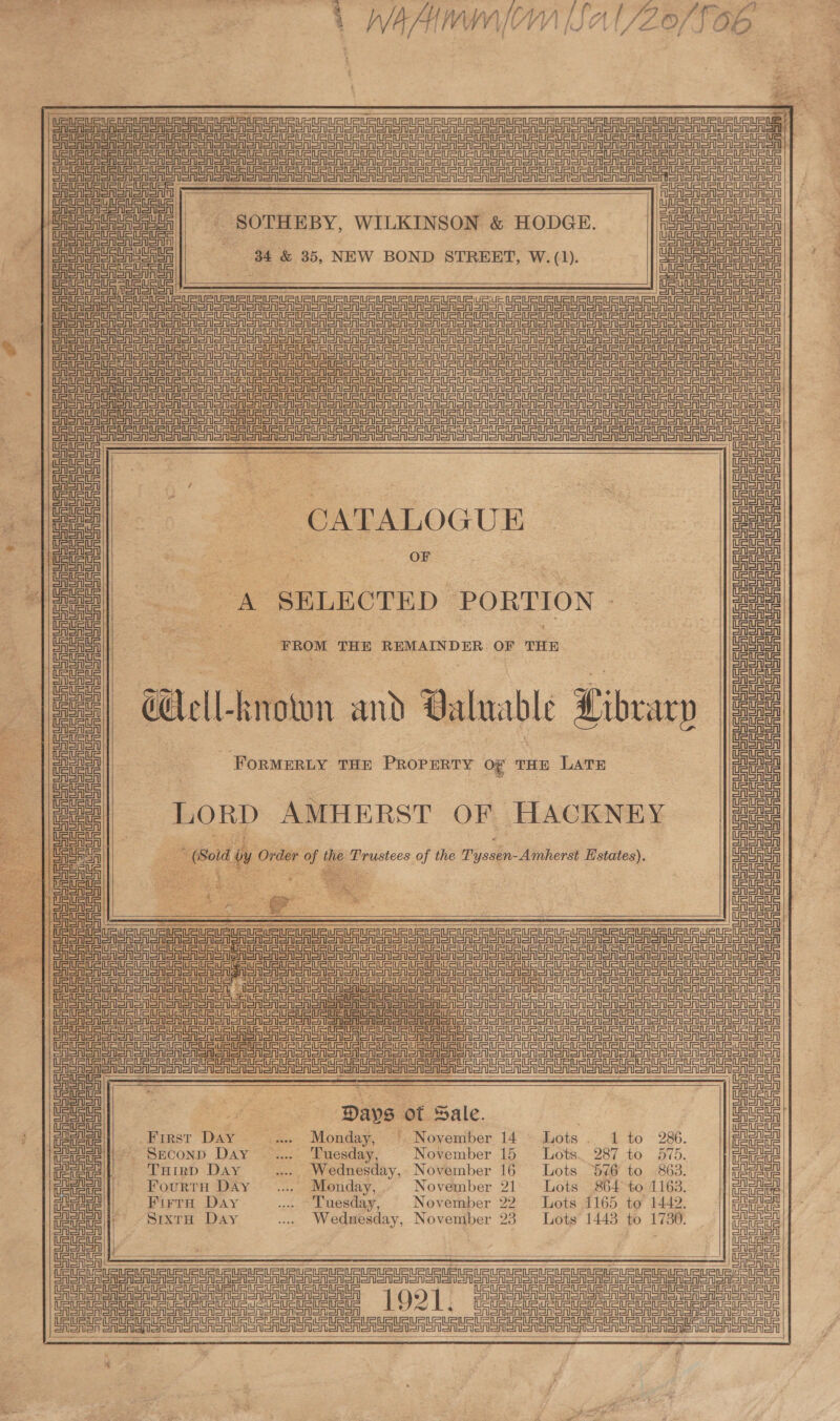 oF ai aaa pe 1 WAAC [Sal/Zo/fO06                 UsUSUSURUFLsUsUSURUPURUsUSuRUSURUeuetane        4 SELECTED PORTION - FROM THE REMAINDER OF THE     OReASnl | CASAS SASS Sono eet ee le a nest Et nn tena ea es eR eer eee ASIA SRIoR Sn onl Sny CASS SAS Sra OF SA Sr Sr SA SRS oA SrA SAR OM SAS onononon enone USS SSRIS SRST SRS LAS SrSr on SSRIS SRSA Cine =r =melnetniny AS een ce tate hal | eR SA SSN Dory eed ~SOTHEBY, WILKINSON &amp; HODGE. FSR Sr AISA SAA SAY CRSA SrA SAt : Ce CRS SA SRIST Sn CA SASS AoA 34 &amp; 35, NEW BOND STREET, W. (1). esr Sno onon ASS Sanna | EASES ESSA aN Neve = CASS SRSA Sno CF RSA eA Sr SA SSN ON SR On CAS On SATO Ron or Orono SRon) Salon Sr oon oR oon OR Sono oon oR aon or Sn) CA Sr eR on SSR on SA SRSA SA SRSA Son SM SRO SN SON SN oO oR oo SRO oR DO oR oon oe oR om oon ono DF SA SI Sn SA SOR oro ON ORISSA SRSA SA SOR SAS OM SAS OA SOR SA Son ron om oN oor oor oro or ono) CRSA ERS Sno Shon Sn Srl Sn onion Sn oon SA SRSA Sn ono SA SoA Sn| ons SRSA SRSA oT oR Oooo orononSn CER SRSA SAS oS OA SSNS ON Son ORM Soe On oOo OOM ooo Ton SOT oor oR oon oon oor anon on eo ee es OFFER SA SASS So SSA STS oOo DOOR or oN aor oor or oon ono HO SRSA Sr OA SASH or SSR SSSR SRST or Sonor oon Sor or Smo or omon or oro or ono eR oer oR oon Srl A ae ee eee a Bea | oA a , oF CATALOGUE : a = OF Ue oA CA A A oA Cia A oA A oA SSNS oA Soon NSM oon Son ononon enone anon or  $c. Aion sy, Valuable Libcarp FORMERLY THE PROPERTY oO” THE LATE   SEEN enonenenenonenonenenen enone Senet nent et  US UR URUEURLEURURLEURUEU   LORD AMHERST OF HACKNEY ou wy Order ae ihe tees of the Pyastn: -Amherst Estates).           =a Gl UR URURURURUR RU ce tener SS SAon seen oNan Toate ona oon eoen ono aia ee = a ee Sinn =inl = =inh=tn 1: SSNS ooo enon amet eect eel er eee SGA SN SoA oon oan oon eon    eee er eee eT eee ee ee ee ee een ero SSR en one eAon son Sno on sono on one omen BAS a Sa So oT eS SR Ro SS STS TST         al me ad! ea ee pipes of Sale. | aoe el First D “a. Monday, | November 14° Lots . 286. ea Bice fons Davee Wace November 15 Lot. BUS. ee ticle THirp Day ... Wednesday, November 16 863. Dec te all Fourtn Déy .... Monday,’ November 21 5 Berto d 163 @ag!|| Fura Day ‘Tuesday, November 22 1165 to 1442, es ete || SrxtH Day ... Wednesday, Novemiber 23 ots 1443 to Lee Deter ee ____ a | a ee CSA SA SAI SR Sr) an ono on anor Sr ror oR ror 1921. FSi Sintra OSS Sr) Ser ory De ee cera ey ee ee 