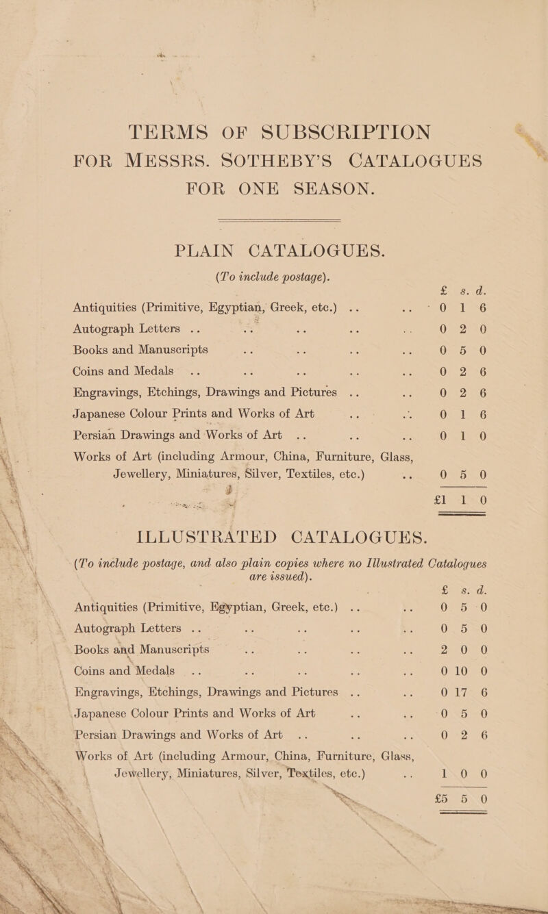 TERMS OF SUBSCRIPTION i 7 FOR MESSRS. SOTHEBY'S CATALOGUES . FOR ONE SEASON.   PLAIN CATALOGUES. (T'o include postage). cael: Antiquities (Primitive, Egyptian, Greek, etc.) “Orel Autograph Letters .. — 0772) 20 Books and Manuscripts CeeomG Coins and Medals OF 2G Engravings, Etchings, Drawings and Pictures 0. 2-6 | Japanese Colour Prints and Works of Art Oa 236 Persian Drawings and Works of Art i “ OSaed Bi 8 \ . Works of Art (including Armour, China, Furniture, Glass, 4 . Jewellery, Miniatures, Silver, Textiles, etc.) A 00 | ar ——-— Pe ieagacey, altel oii 8 x \ 4 hie Qa! x4 ILLUSTRATED CATALOGUES. (To include postage, and also plain copies where no Illustrated Catalogues are wsued).  | te ods Antiquities (Primitive, Egyptian, Greek, etc.) .. KE. espe 0 Autograph Letters .. | <5 a oy Se 0 5 0 Books and Manuscripts ne i Me ie 2220-0) Coins and Medals... Hs os as ve 010 O Engravings, Etchings, Drawings and Pictures .. e UV LigeG Japanese Colour Prints and Works of Art 0 5 0 Persian Drawings and Works of Art... ie Ne Dee 2esG Works of Art (including Armour, China, Furniture, Glass, Jewellery, Miniatures, Silver, Textiles, etc.) 2 1 0 0 a > Mg £5 5 QO  