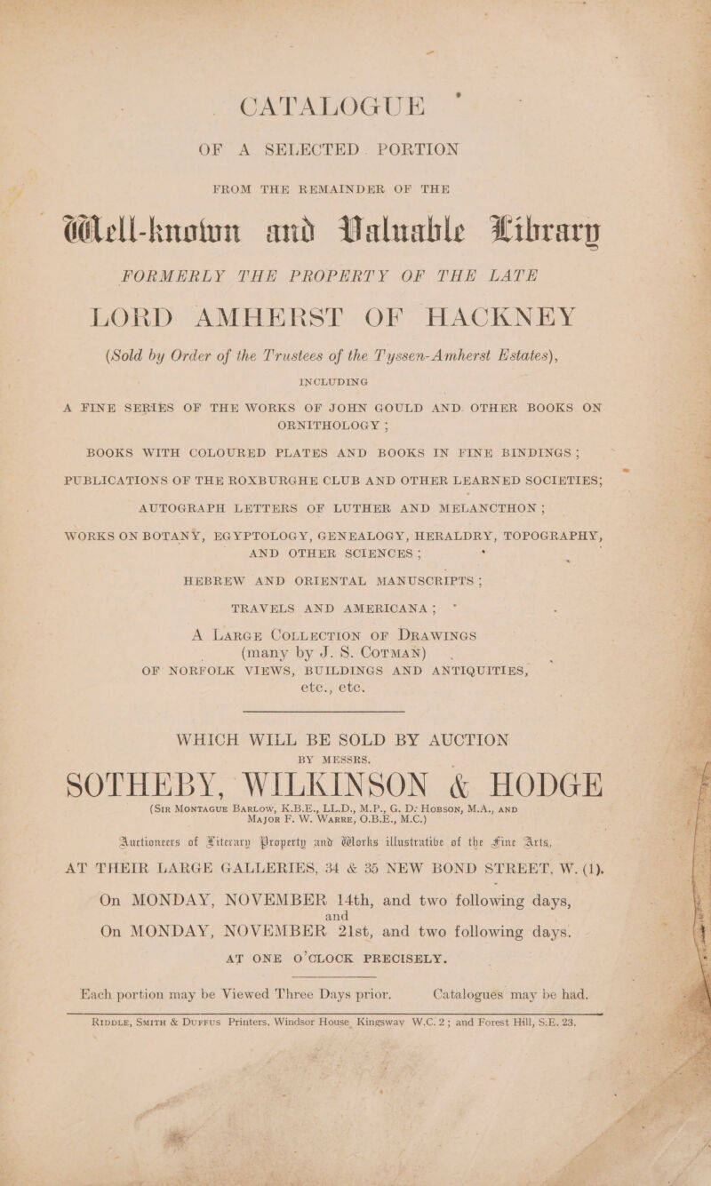 CATALOGUE OF A SELECTED. PORTION FROM THE REMAINDER OF THE —Mel-knotm and Valuable Library FORMERLY THE PROPERTY OF THE LATE LORD AMHERST OF HACKNEY (Sold by Order of the Trustees of the T yssen- Amherst K states), INCLUDING A FINE SERIES OF THE WORKS OF JOHN GOULD AND. OTHER BOOKS ON ORNITHOLOGY ; BOOKS WITH COLOURED PLATES AND BOOKS IN FINE BINDINGS 5 ‘ i a PUBLICATIONS OF THE ROXBURGHE CLUB AND OTHER LEARNED SOCIETIES; AUTOGRAPH LETTERS OF LUTHER AND MELANCTHON ; WORKS ON BOTANY, EGYPTOLOGY, GENEALOGY, HERALDRY, TOPOGRAPHY, 2 ae AND OTHER SCIENCES ; : ; Bf HEBREW AND ORIENTAL MANUSCRIPTS ; a TRAVELS AND AMERICANA; 4 A LarGse COLLECTION OF DRAWINGS | (many by J. 8S. Corman) OF NORFOLK VIEWS, BUILDINGS AND ANTIQUITIES, GbE. CG. WHICH WILL BE SOLD BY AUCTION BY MESSRS. SOTHEBY, WILKINSON &amp; HODGE (Str MonTAGUE Bartow, K.B.E., LL.D., M.P., G. D: Hopson, M.A., AND Major F. W. WarkreE, O.B.E., M.C.) Auctioneers of Literary Property and Works illustrative of the Mine Arts, On MONDAY, NOVEMBER 14th, and two following days, and On MONDAY, NOVEMBER 2\lst, and two following days. AT ONE O'CLOCK PRECISELY. Each portion may be Viewed Three Days prior. Catalogues may be had. RIppLe, Smit &amp; Durrus Printers, Windsor House Kingsway W.C.2; and Forest Hill, S:E. 23. 