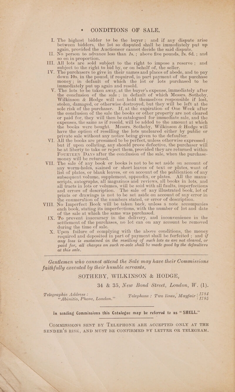 * CONDITIONS OF SALE. J. The highest bidder to be the buyer; and if any dispute arise between bidders, the lot so disputed shall be immediately put up again, provided the Auctioneer cannot decide the said dispute. Il. No person to advance less than Js.; above five pounds, 2s. 6d. ; and so on in proportion. III. All lots are sold subject to the right to impose a reserve ; and subject to the right to bid by, or on behalf of, the seller. IV. The purchasers to give in their names and places of abode, and to pay down 10s. in the pound, if required, in part payment of the purchase money; in default of which the lot or lots purchased to be immediately put up again and resold. V. The lots to be taken away, at the buyer’s expense, immediately after the conclusion of the sale; in default of which Messrs. Sotheby, Wilkinson &amp; Hodge will not hold themselves responsible if lost, stolen, damaged, or otherwise destroyed, but they will be left at the sole risk of the purchaser. If, at the expiration of One Week after the conclusion of the sale the books or other property are not cleared or paid for, they will then be catalogued for immediate sale, and the expenses, the same as if resold, will be added to the amount at which the books were bought. Messrs. Sotheby, Wilkinson &amp; Hodge will have the option of reselling the lots uncleared either by public or private sale without any notice being given to the defaulter. VI. All the books are presumed to be perfect, unless otherwise expressed ; but if upon collating, any should prove defective, the purchaser will be at liberty to take or reject them, provided they are returned within FouRTEEN Days after the conclusion of the sale, when the purchase- money will be returned. VII. The sale 6f any book or books is not to be set aside on account of any worm-holes, stained or short leaves of text or plates, want of list of plates, or blank leaves, or on account of the publication of any subsequent volume, supplement, appendix, or plates. All the manu- scripts, autographs, all magazines and reviews, all books in lots, and all tracts in lots or volumes, will be sold with all faults, imperfections and errors of description. ‘I'he sale of any illustrated book, lot of prints or drawings is not to be set aside on account of any error in the enumeration of the numbers stated, or error of description. VIII. No Imperfect Book will be taken back, unless a note accompanies each book, stating its imperfections, with the number of lot and date of the sale at which the same was purchased. [X. Po prevent inaccuracy in the delivery, and inconvenience in the settlement of the purchases, no lot can on any account be removed during the time of sale. s, X. Upon failure of complying with the above conditions, the money required and deposited in part of payment shall be forfeited ; and ¢f any loss is sustained in the reselling of such lots as are not cleared, or pad for, all charges on such re-sale shall bz made good by the defaulters at this sale.  Gentlemen who cannot attend the Sale may have their Commissions faithfully executed by their humble servants, SOTHEBY, WILKINSON &amp; HODGH, 34 &amp; 35, New Bond Street, London, W. (1). 1784 Telegraphic Address : 1786 h : * M a «“ Abinitio, Phone, London.” Telephone : Two lines, Mayf air In sending Commissions this Catalogue may be referred to as ‘ SHELL.” COMMISSIONS SENT BY TELEPHONE ARE ACCEPTED ONLY AT THE SENDER’S RISK, AND MUST BE CONFIRMED RY LETTER OR TELEGRAM.