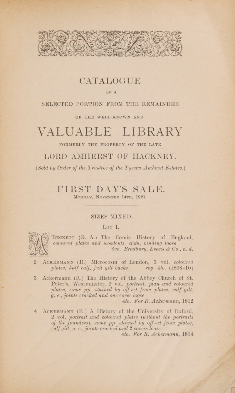  SELECTED PORTION FROM THE REMAINDER OF THE WELL-KNOWN AND Pete le li te KAY FORMERLY THE PROPERTY OF THE LATE LORD AMHERST OF HACKNEY. (Sold by Order of the Trustees of the Tyssen-Amherst Estates.)  FIRST DAY’S SALE. Monpay, NoveMBER 141TH, 1921.  SIZES MIXED. Sui eel Fe io eS) Brokat (G. A.) The Comic History of England,   | coloured plates and woodcuts, cloth, binding loose  LRA &amp; /BANY 8vo. Bradbury, Evans &amp; Co., n. d. GON 2 ACKERMANN (R.) Microcosm of London, 3 vol. coloured plates, half calf, full gilt backs roy. 4to. (1808-10) 3 Ackermann (R.) The History of the Abbey Church of St. Peter’s, Westminster, 2 vol. portrait, plan and coloured plates, some pp. stained by off-set from plates, calf gilt, g. €., jonts cracked and one cover loose 4to. For R. Ackermann, 1812 4 ACKERMANN (R.) A History of the University of Oxford, 2 vol. portrait and coloured plates (without the portraits of the founders), some pp. stained by off-set from plates, calf gilt, g. e., joints cracked and 2 covers loose 4to. For R. Ackermann, 1814