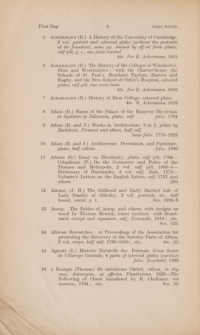 5 ACKERMANN (R.) A History of the University of Cambridge, ; 2 vol. portrait and coloured plates (without the portraits of the founders), some pp. stained by off-set from plates, calf gilt, g. e., one jount cracked 4to. For R. Ackermann, 1815 6 ACKERMANN (R.) The History of the Colleges of Winchester, Eton and Westminster; with the Charter-house, the Schools of St. Paul’s, Merchant Taylors, Harrow and Rugby, and the Free-School of Christ’s Hospital, coloured plates, calf gilt, one cover loose Ato. For R. Ackermann, 1816 7 ACKERMANN (R.) History of Eton College, coloured plates 4to. h. Ackermann, 1816 8 Adam (R.) Ruins of the Palace of the Emperor Diocletian at Spalatro in Dalmatia, plates, calf folio. 1764 9 Adam (R. and J.) Works in Architecture, 3 in 2, plates by Bartolozzi, Piranesi and others, half calf . large folio. 1778-1822 10 Adam (R. and J.) Architecture, Decoration, and Furniture, plates, half vellum folio. 1880 11 Adams (G.) Essay on Electricity, plates, calf gilt, 1784— Colquhoun (P.) On the Commerce and Police of the Thames and Metropolis, 2 vol. calf gilt, 1800-5 Dictionary of Husbandry, 2 vol. calf, Bath, 1779— Voltaire’s Letters on the English Nation, calf, 1733, and others (20)  12 Adeane (J. H.) The Girlhood and Early Married Life of Lady Stanley of Alderley, 2 vol. portraits, eic., half bound, uncut, g. t. 8vo. 1896-9 13 Aesop. The Fables of Aesop, and others, with designs on wood by Thomas Bewick, FIRST EDITION, with thumb- mark recerpt and signature, calf, Newcastle, 1818; etc. 8vo. (13) 14 African Researches: or Proceedings of the Association for promoting the discovery of the Interior Parts of Africa, 2 vol. maps, half calf, 1790-1810 ; etc. 4to. (4) 15 Agassiz (L.) Histoire Naturelle des Poissons d’eau douce de |’ Europe Centrale, 4 parts of coloured plates (various) folio. Neuchatel, 1839 16 a Kempis (Thomas) De imitatione Christi, vellum, in slip case, Antverpiae, ex officina Plantiniana, 1626—The Following of Christ translated by R. Challoner, red morocco, 1784; etc. Svo. (8) 