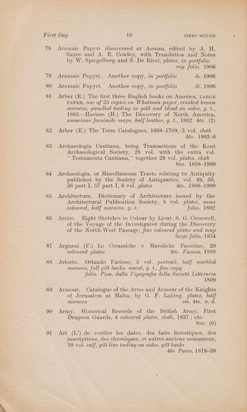 79 80 81 82 85 84. 85 86 87 88 89 90 91 Sayce and A. E. Cowley, with Translation and Notes by W. Spiegelberg and S. De Ricci, plates, in portfolio roy. folio. 1906 Aramaic Papyri. Another copy, in portfolio vb. 1906 Aramaic Papyri. Another copy, in portfolio vb. 1906 Arber (E.) The first three English books on America, LARGE PAPER, one of 25 copies on Whatman paper, crushed brown morocco, panelled tooling in gold and blind on sides, g. t., 1885—Harisse (H.) The Discovery of North America, numerous facsimile maps, half leather, g. t., 1892 4to. (2) Arber (E.) The Term Catalogues, 1668-1709, 3 vol. cloth 4to. 1903-6 Archaeologia Cantiana, being Transactions of the Kent Archaeological Society, 28 vol. with the extra vol. “ 'Testamenta Cantiana,”’ together 29 vol. plates, cloth 8vo. 1858-1909 Archeeologia, or Miscellaneous Tracts relating to Antiquity published by the Society of Antiquaries, vol. 49, 50, 56 part I, 57 part I, 6 vol. plates 4to. 1886-1900 Architecture. Dictionary of Architecture issued by the Architectural Publication Society, 8 vol. plates, some coloured, half morocco, q. t. folio. 1892 Arctic. Eight Sketches in Colour by Lieut. 8. G. Cresswell, of the Voyage of the Investigator during the Discovery of the North-West Passage, fine coloured plates and map large folio, 1854 Argnani (F.) Le Ceramiche e Maroliche Faentine, 20 coloured plates 4to. Faenza, 1889 Ariosto. Orlando Furioso, 5 vol. portrait, half marbled morocco, full gilt backs, uncut, g. t., fine copy folio. Pisa, dalla Tipografia della Societa Letterarva 1809 Armour. Catalogue of the Arms and Armour of the Knights of Jerusalem at Malta, by G. F. Laking, plates, half morocco sm. 4to. n.d. Army. Historical Records of the British Army, First Dragoon Guards, 4 coloured plates, cloth, 1837 ; etc. 8vo. (6) Art (L’) de verifier les dates, des faits. historiques, des inscriptions, des chroniques, et autres anciens monumens, 10 vol. calf, gilt line tooling on sides, gilt backs 4to Paris, 1818-388