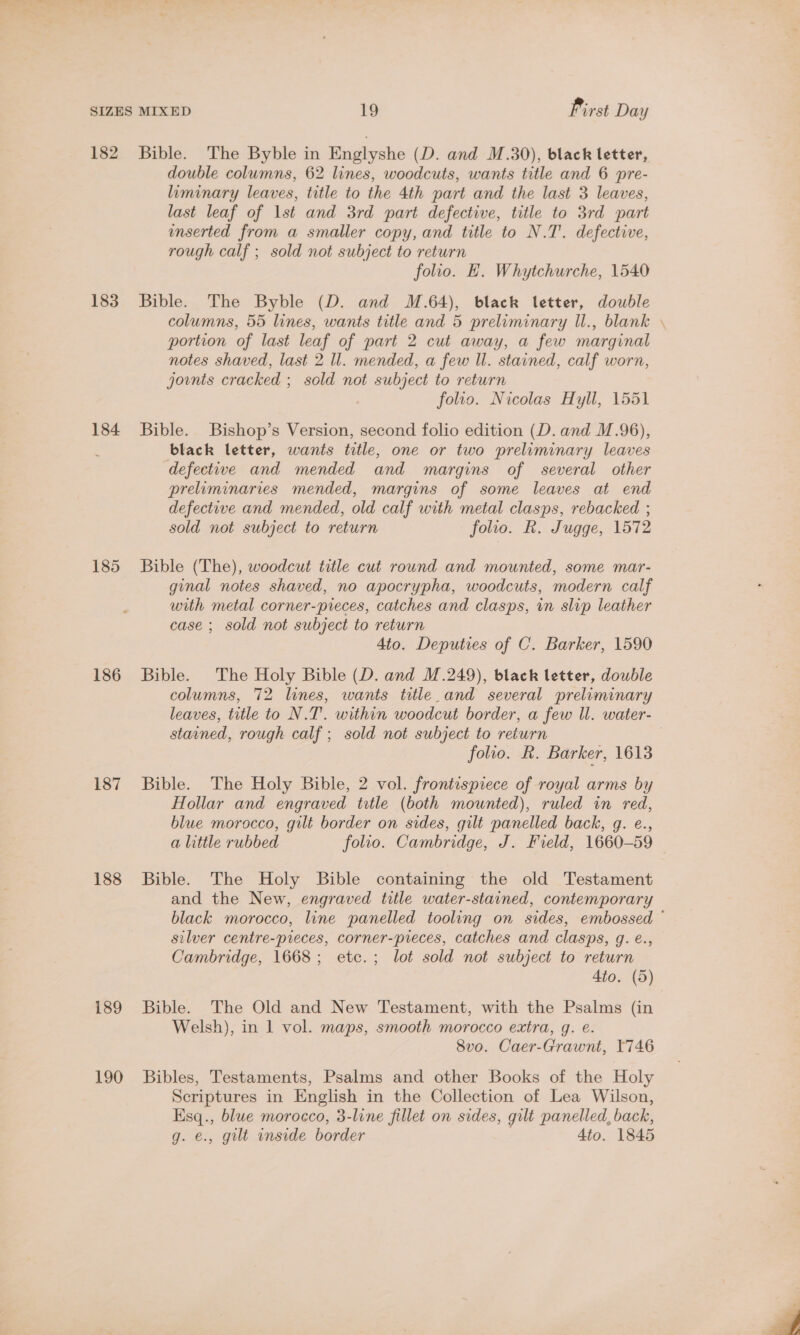 182 183 184 185 186 187 188 189 190 Bible. The Byble in Englyshe (D. and M.30), black letter, double columns, 62 lines, woodcuts, wants title and 6 pre- liminary leaves, title to the 4th part and the last 3 leaves, last leaf of Ist and 3rd part defective, title to 3rd part nserted from a smaller copy, and title to N.T. defective, rough calf ; sold not subject to return folio. HE. Whytchurche, 1540 Bible. The Byble (D. and M.64), black letter, double columns, 55 lines, wants title and 5 preliminary Il., blank \ portion of last leaf of part 2 cut away, a few marginal notes shaved, last 2 ll. mended, a few Il. stained, calf worn, jounts cracked ; sold not subject to return folio. Nicolas Hyll, 1551 Bible. Bishop’s Version, second folio edition (D. and M.96), black letter, wants title, one or two preliminary leaves defective and mended and margins of several other preliminaries mended, margins of some leaves at end defective and mended, old calf with metal clasps, rebacked ; sold not subject to return folio. R. Jugge, 1572 Bible (The), woodcut title cut round and mounted, some mar- ginal notes shaved, no apocrypha, woodcuts, modern calf with metal corner-preces, catches and clasps, in slip leather case ; sold not subject to return 4to. Deputies of C. Barker, 1590 Bible. The Holy Bible (D. and M.249), black letter, double columns, 72 lines, wants title and several preliminary leaves, title to N.T. within woodcut border, a few ll. water- stained, rough calf ; sold not subject to return | folio. R. Barker, 1613 Bible. The Holy Bible, 2 vol. frontispiece of royal arms by Hollar and engraved title (both mounted), ruled in red, blue morocco, gilt border on sides, gilt panelled back, g. e., a little rubbed folio. Cambridge, J. Freld, 1660-59 Bible. The Holy Bible containing the old Testament and the New, engraved title water-stained, contemporary black morocco, line panelled tooling on sides, embossed © silver centre-pieces, corner-pieces, catches and clasps, g. €., Cambridge, 1668; etc.; lot sold not subject to return Ato. (5) Bible. The Old and New Testament, with the Psalms (in Welsh), in 1 vol. maps, smooth morocco extra, g. é. 8vo. Caer-Grawnt, 1746 Bibles, Testaments, Psalms and other Books of the Holy Scriptures in English in the Collection of Lea Wilson, Esq., blue morocco, 3-line fillet on sides, gilt panelled, back, g. €., gilt inside border 4to. 1845