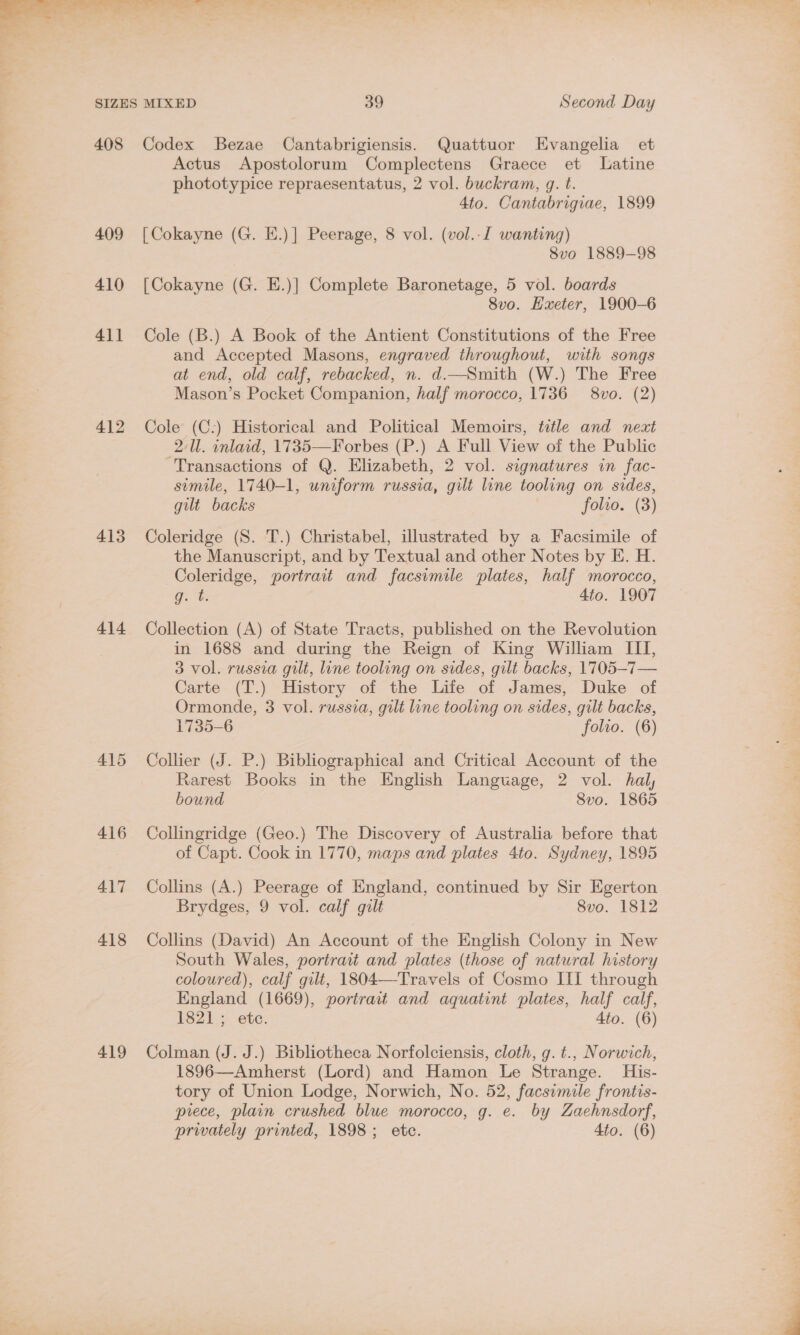 Avie 'W a * ae )° pita oe ee oa x a ey ss r ~~ pak i Se ae act SIZES MIXED 39 Second Day 408 Codex Bezae Cantabrigiensis. Quattuor LEvangelia et Actus Apostolorum Complectens Graece et Latine phototypice repraesentatus, 2 vol. buckram, g. t. 4to. Cantabrigiae, 1899 409 [Cokayne (G. E.)] Peerage, 8 vol. (vol..I wanting) 8vo 1889-98 410 [Cokayne (G. E.)] Complete Baronetage, 5 vol. boards 8vo. Hxeter, 1900-6 411 Cole (B.) A Book of the Antient Constitutions of the Free and Accepted Masons, engraved throughout, with songs at end, old calf, rebacked, n. d.—Smith (W.) The Free Mason’s Pocket Companion, half morocco, 1736 8vo. (2) 412 Cole (C:) Historical and Political Memoirs, title and next 2/Ul. inlaid, 1735—Forbes (P.) A Full View of the Public Transactions of Q. Elizabeth, 2 vol. signatures in fac- simile, 1740-1, uniform russia, gilt line tooling on sides, gilt backs folio. (3) 413 Coleridge (S. T.) Christabel, illustrated by a Facsimile of the Manuscript, and by Textual and other Notes by E. H. Coleridge, portrait and facsimile plates, half morocco, q. t: 4to. 1907 414 Collection (A) of State Tracts, published on the Revolution in 1688 and during the Reign of King William III, 3 vol. russia gilt, line tooling on sides, gilt backs, 1705-7— Carte (T.) History of the Life of James, Duke of Ormonde, 3 vol. russia, gilt line tooling on sides, gilt backs, 1735-6 folio. (6) 415 Collier (J. P.) Bibliographical and Critical Account of the Rarest Books in the English Language, 2 vol. hal, bound Svo. 1865 416 Collingridge (Geo.) The Discovery of Australia before that of Capt. Cook in 1770, maps and plates 4to. Sydney, 1895 417 Collins (A.) Peerage of England, continued by Sir Egerton Brydges, 9 vol. calf gilt 8vo. 1812 418 Collins (David) An Account of the English Colony in New South Wales, portrait and plates (those of natural history coloured), calf gilt, 1804—Travels of Cosmo III through England (1669), portrait and aquatint plates, half calf, £3821. ete. 4to. (6) 419 Colman (J. J.) Bibliotheca Norfolciensis, cloth, g.t., Norwich, 1896—Amherst (Lord) and Hamon Le Strange. His- tory of Union Lodge, Norwich, No. 52, facsimile frontis- prece, plain crushed blue morocco, g. e. by Zaehnsdorf,