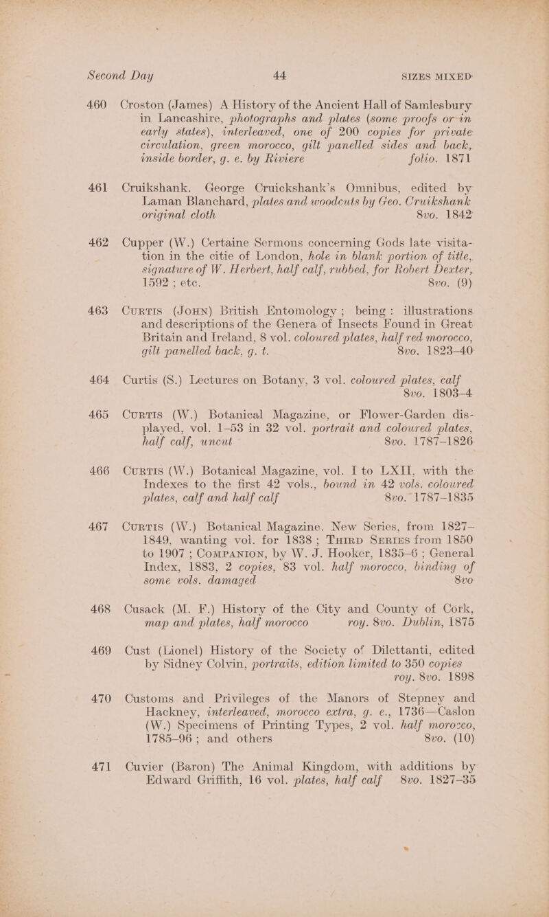 460 461 462 463 465 466 467 468 469 470 471 Croston (James) A History of the Ancient Hall of Samlesbury in Lancashire, photographs and plates (some proofs or in circulation, green morocco, gilt panelled sides and back, unside border, g. e. by Riviere folio. 1871 Cruikshank. George Cruickshank’s Omnibus, edited by Laman Blanchard, plates and woodcuts by Geo. Cruikshank Cupper (W.) Certaine Sermons concerning Gods late visita- tion in the citie of London, hole in blank portion of title, signature of W. Herbert, half calf, rubbed, for Robert Dexter, 1592 ; etc. 8vo. (9) Curtis (JOHN) British Entomology ; being: illustrations and descriptions of the Genera of Insects Found in Great Britain and Ireland, 8 vol. coloured plates, half red morocco, 8vo. 1803-4 Curtis (W.) Botanical Magazine, or Flower-Garden dis- played, vol. 1-53 in 32 vol. portrait and coloured plates, half calf, uncut Svo. 1787-1826 Curtis (W.) Botanical Magazine, vol. Ito LXII, with the Indexes to the first 42 vols., bound in 42 vols. coloured plates, calf and half calf 8vo. 1787-1835 Curtis (W.) Botanical Magazine. New Series, from 1827- 1849, wanting vol. for 1838; Tuirp Sertizs from 1850 to 1907 ; Companton, by W. J. Hooker, 1835-6 ; General Index, 1883, 2 copies, 83 vol. half morocco, binding of some vols. damaged Svo Cusack (M. F.) History of the City and County of Cork, map and plates, half morocco roy. 8vo. Dublin, 1875 Cust (Lionel) History of the Society of Dilettanti, edited by Sidney Colvin, portraits, edition limited to 350 copies roy. 8vo. 1898 Customs and Privileges of the Manors of Stepney and Hackney, interleaved, morocco extra, g. e., 17386—Caslon (W.) Specimens of Printing Types, 2 vol. half morozco, 1785-96 ; and others Svo. (10) Cuvier (Baron) The Animal Kingdom, with additions by Edward Griffith, 16 vol. plates, half calf 8vo. 1827-35 of ti