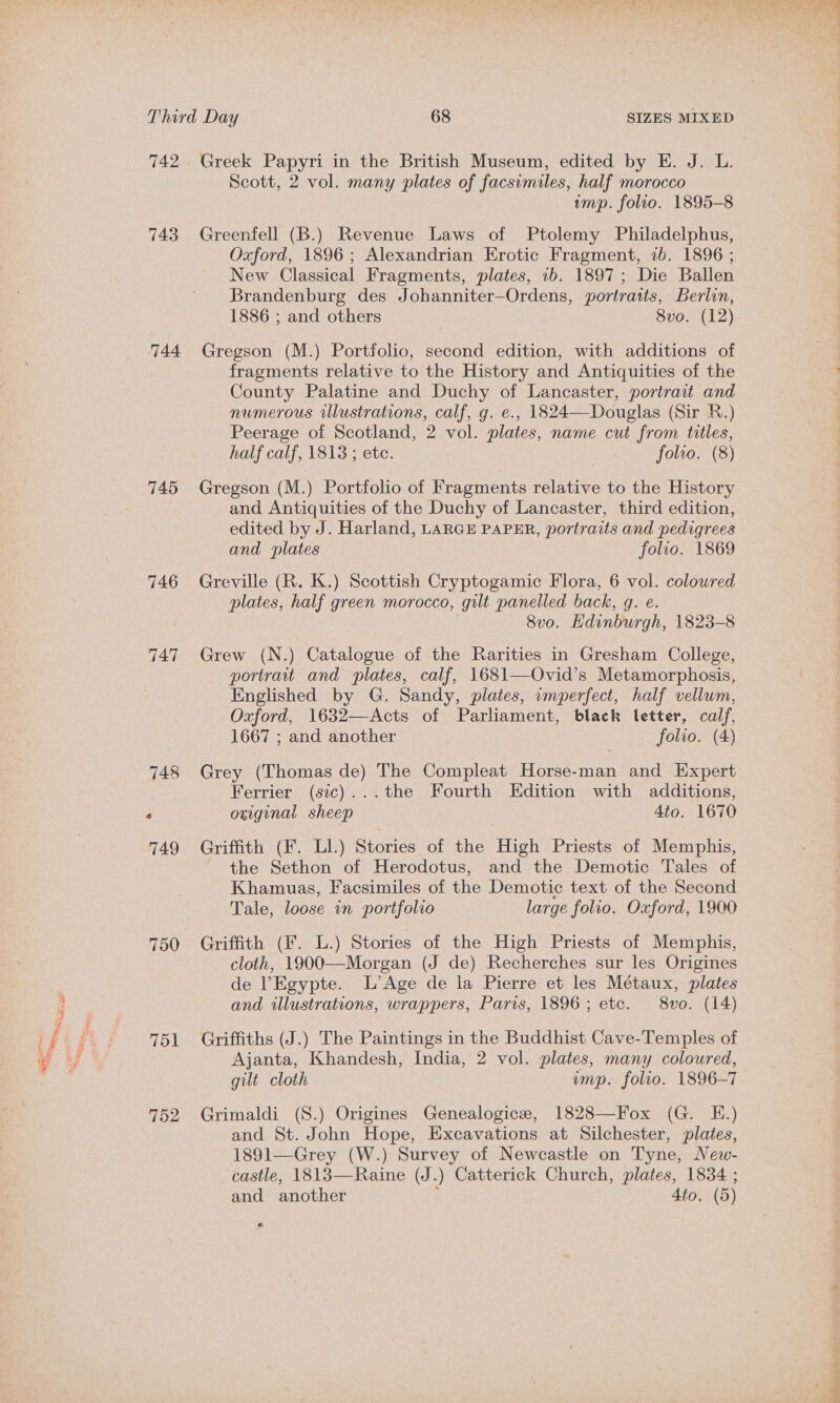 742 743 744 745 746 747 750 751 752 Greek Papyri in the British Museum, edited by E. J. L. Scott, 2 vol. many plates of facsimiles, half morocco ump. folio. 1895-8 Greenfell (B.) Revenue Laws of Ptolemy Philadelphus, Oxford, 1896 ; Alexandrian Erotic Fragment, 7b. 1896 ; New Classical Fragments, plates, 1b. 1897; Die Ballen Brandenburg des Johanniter—Ordens, portraits, Berlin, 1886 ; and others 8vo. (12) Gregson (M.) Portfolio, second edition, with additions of fragments relative to the History and Antiquities of the County Palatine and Duchy of Lancaster, portrait and numerous illustrations, calf, g. e., 1824—Douglas (Sir R.) Peerage of Scotland, 2 vol. plates, name cut from titles, half calf, 1813 ; etc. folio. (8) Gregson (M.) Portfolio of Fragments relative to the History and Antiquities of the Duchy of Lancaster, third edition, edited by J. Harland, LARGE PAPER, portraits and pedigrees and plates folio. 1869 Greville (R. K.) Scottish Cryptogamic Flora, 6 vol. colowred plates, half green morocco, gilt panelled back, gq. e. 8vo. Hdinburgh, 1823-8 Grew (N.) Catalogue of the Rarities in Gresham College, portrait and plates, calf, 1681—Ovid’s Metamorphosis, Englished by G. Sandy, plates, imperfect, half vellum, Oxford, 1632—Acts of Parliament, black letter, calf, 1667 ; and another folio. (4) Grey (Thomas de) The Compleat Horse-man and Expert Ferrier (sic)...the Fourth Edition with additions, original sheep Ato. 1670 Griffith (F. Ll.) Stories of the High Priests of Memphis, the Sethon of Herodotus, and the Demotic Tales of Khamuas, Facsimiles of the Demotic text of the Second Tale, loose in portfolio large folio. Oxford, 1900 Griffith (F. L.) Stories of the High Priests of Memphis, cloth, 1900—Morgan (J de) Recherches sur les Origines de ’Egypte. L’Age de la Pierre et les Métaux, plates and illustrations, wrappers, Paris, 1896; etc. 8vo. (14) Griffiths (J.) The Paintings in the Buddhist Cave-Temples of Ajanta, Khandesh, India, 2 vol. plates, many coloured, gilt cloth ump. folio. 1896-7 Grimaldi (S.) Origines Genealogice, 1828—Fox (G. E.) and St. John Hope, Excavations at Silchester, plates, 1891—Grey (W.) Survey of Newcastle on Tyne, New- castle, 1813—Raine (J.) Catterick Church, plates, 1834 ; . « and another 4to. (5) » a