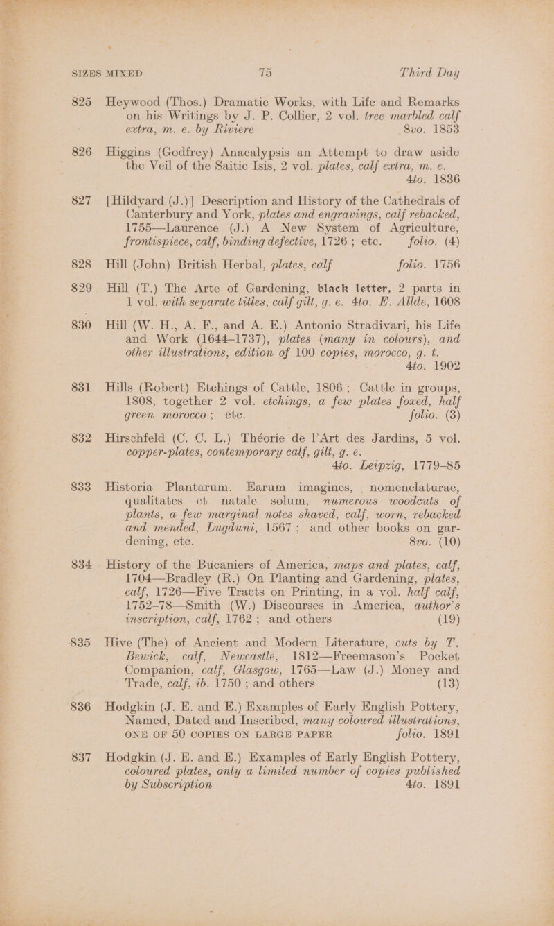 825 827 828 830 831 832 833 834 835 836 837 Heywood (Thos.) Dramatic Works, with Life and Remarks on his Writings by J. P. Collier, 2 vol. tree marbled calf extra, m. e. by Riviere 8vo. 1853 Higgins (Godfrey) Anacalypsis an Attempt to draw aside the Veil of the Saitic Isis, 2 vol. plates, calf extra, m. e. 4to. 1836 [Hildyard (J.)] Description and History of the Cathedrals of Canterbury and York, plates and engravings, calf rebacked, 1755—Laurence (J.) A New System of Agriculture, frontispiece, calf, binding defective, 1726 ; etc. folvo. (4) Hill (John) British Herbal, plates, calf folio. 1756 Hill (T.) The Arte of Gardening, black letter, 2 parts in 1 vol. with separate titles, calf gilt, g.e. 4to. H. Allde, 1608 Hill (W. H., A. F., and A. E.) Antonio Stradivari, his Life and Work (1644-1737), plates (many in colours), and other wlustrations, edition of 100 copies, morocco, gq. t. 4to. 1902 Hills (Robert) Etchings of Cattle, 1806; Cattle in groups, 1808, together 2 vol. etchings, a few plates foxed, half green morocco; etc. Touos )... Hirschfeld (C. C. L.) Théorie de l’Art des Jardins, 5 vol. copper-plates, contemporary calf, gilt, g. e. 4io. Leipzig, 1779-85 Historia Plantarum. Harum imagines, . nomenclaturae, qualitates et natale solum, numerous woodcuts of plants, a few marginal notes shaved, calf, worn, rebacked and mended, Lugduni, 1567; and other books on gar- dening, etc. 8vo. (10) History of the Bucaniers of America, maps and plates, calf, 1704—Bradley (R.) On Planting and Gardening, plates, calf, 1726—Five Tracts on Printing, in a vol. half calf, 1752-78—Smith (W.) Discourses in America, author's inscription, calf, 1762; and others (19) Hive (The) of Ancient and Modern Literature, cuts by T. Bewick, calf, Newcastle, 1812—Freemason’s Pocket Companion, calf, Glasgow, 1765—Law (J.) Money and Trade, calf, 1b. 1750 ; and others (13) Hodgkin (J. E. and E.) Examples of Early English Pottery, Named, Dated and Inscribed, many coloured illustrations, ONE OF 50 COPIES ON LARGE PAPER folio. 1891 Hodgkin (J. E. and E.) Examples of Early English Pottery, coloured plates, only a limited number of copies published