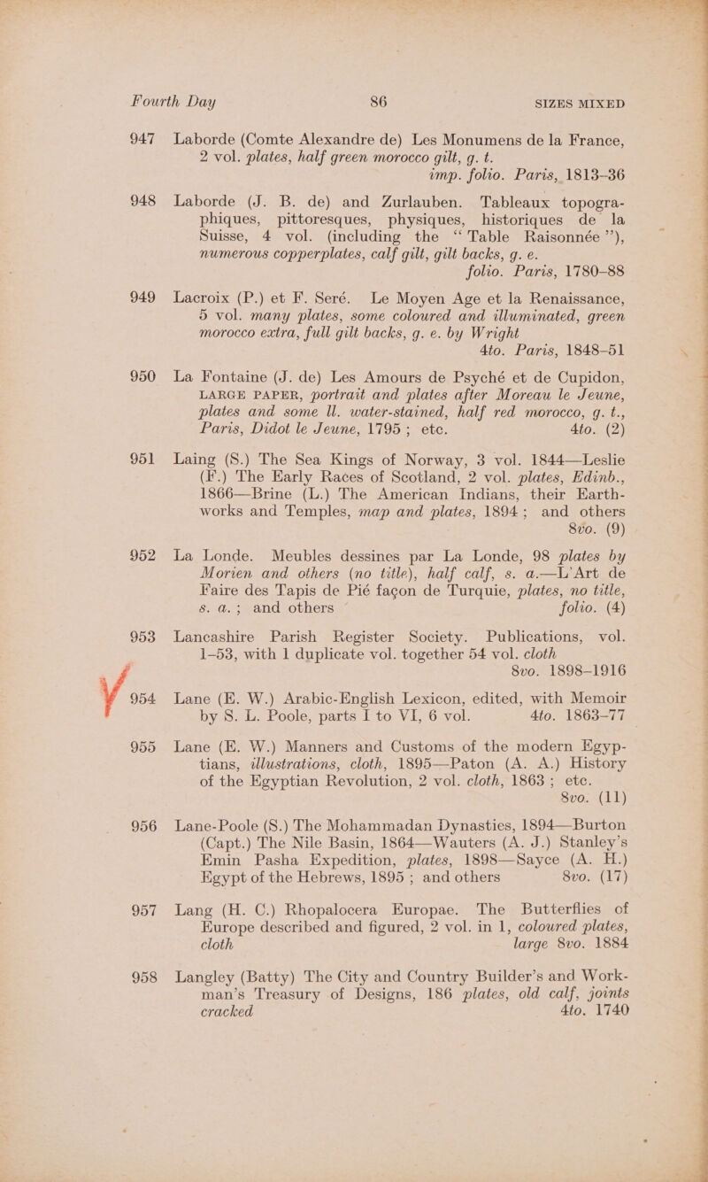 947 948 949 950 951 952 953 © 954 956 957 958 Laborde (Comte Alexandre de) Les Monumens de la France, 2 vol. plates, half green morocco gilt, g. t. Laborde (J. B. de) and Zurlauben. Tableaux topogra- phiques, pittoresques, physiques, historiques de la Suisse, 4 vol. (including the “ Table Raisonnée ’’), numerous copperplates, calf gilt, gilt backs, g. e. Lacroix (P.) et F. Seré. Le Moyen Age et la Renaissance, 5 vol. many plates, some coloured and illuminated, green morocco extra, full gilt backs, g. e. by Wright La Fontaine (J. de) Les Amours de Psyché et de Cupidon, LARGE PAPER, portrait and plates after Moreau le Jeune, plates and some ll. water-stained, half red morocco, q. t., Paris, Didot le Jewne, 1795; ete. Ato. (2) Laing (S.) The Sea Kings of Norway, 3 vol. 1844—Leslie (I’.) The Early Races of Scotland, 2 vol. plates, Edinb., 1866—Brine (L.) The American Indians, their Earth- works and Temples, map and plates, 1894; and others 8vo. (9) La Londe. Meubles dessines par La Londe, 98 plates by Morien and others (no title), half calf, s. a —UL'Art de Faire des Tapis de Pié fagon de Turquie, plates, no title, s. a; and others ~ folio. (4) Lancashire Parish Register Society. Publications, vol. 1-53, with 1 duplicate vol. together 54 vol. cloth 8vo. 1898-1916 Lane (EK. W.) Arabic-English Lexicon, edited, with Memoir Lane (EK. W.) Manners and Customs of the modern Egyp- tians, illustrations, cloth, 1895—Paton (A. A.) History of the Egyptian Revolution, 2 vol. cloth, 1863 ; etc. Lane-Poole (S.) The Mohammadan Dynasties, 1894—Burton (Capt.) The Nile Basin, 1864—-Wauters (A. J.) Stanley’s Emin Pasha Expedition, plates, 1898—Sayce (A. H.) Egypt of the Hebrews, 1895 ; and others 8vo. (17) Lang (H. C.) Rhopalocera Europae. The Butterflies of Europe described and figured, 2 vol. in 1, coloured plates, cloth large 8vo. 1884 Langley (Batty) The City and Country Builder’s and Work- man’s Treasury of Designs, 186 plates, old calf, joints cracked 4to. 1740