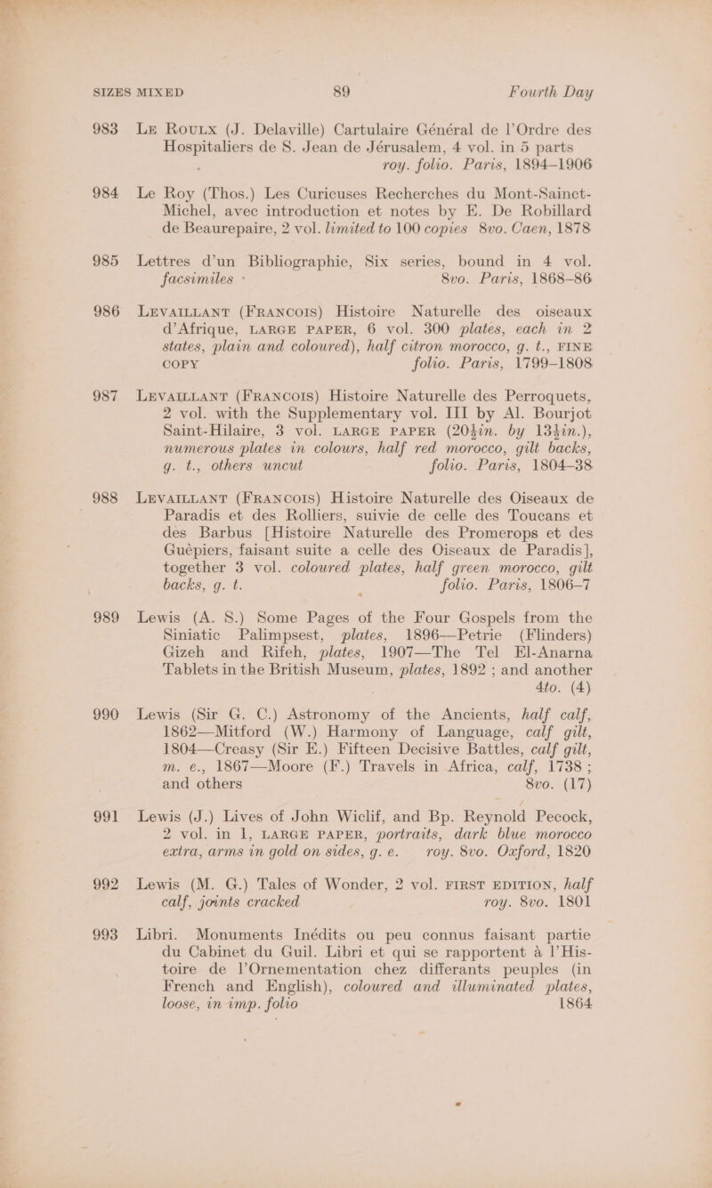 983 984 985 986 989 990 991 Lz Roux (J. Delaville) Cartulaire Général de Ordre des Hospitaliers de S. Jean de Jérusalem, 4 vol. in 5 parts roy. folio. Paris, 1894-1906 Le Roy (Thos.) Les Curicuses Recherches du Mont-Sainct- Michel, avec introduction et notes by E. De Robillard de Beaurepaire, 2 vol. limited to 100 copies 8vo. Caen, 1878 Lettres d’un Bibliographie, Six series, bound in 4 vol. facsimiles + 8vo. Paris, 1868-86 LEVAILLANT (FRANCOIS) Histoire Naturelle des oiseaux d’Afrique, LARGE PAPER, 6 vol. 300 plates, cach in 2 states, plain and coloured), half citron morocco, g. t., FINE COPY folio. Paris, 1799-1808 LEVAILLANT (FRANCOIS) Histoire Naturelle des Perroquets, 2 vol. with the Supplementary vol. III by Al. Bourjot Saint-Hilaire, 3 vol. LARGE PAPER (204in. by 1342n.), numerous plates in colours, half red morocco, gilt backs, g. t., others uncut folio. Paris, 1804-38 LEVAILLANT (FRANCOIS) Histoire Naturelle des Oiseaux de Paradis et des Rolliers, suivie de celle des Toucans et des Barbus [Histoire Naturelle des Promerops et des Guépiers, faisant suite a celle des Oiseaux de Paradis], together 3 vol. coloured plates, half green morocco, gilt backs, g. t. ; folio. Paris, 1806-7 Lewis (A. 8.) Some Pages of the Four Gospels from the Siniatic Palimpsest, plates, 1896—Petrie (Flinders) Gizeh and Rifeh, plates, 1907—The Tel El-Anarna Tablets in the British Museum, plates, 1892 ; and another 4to. (4) Lewis (Sir G. C.) Astronomy of the Ancients, half calf, 1862—Mitford (W.) Harmony of Language, calf gilt, 1804—Creasy (Sir E.) Fifteen Decisive Battles, calf gilt, m. €., 1867—Moore (F.) Travels in Africa, calf, 1738 ; and others 8vo. (17) Lewis (J.) Lives of John Wiclif, and Bp. Reynold Pecock, 2 vol. in 1, LARGE PAPER, portraits, dark blue morocco extra, arms in gold on sides, g.e. roy. 8vo. Oxford, 1820 Lewis (M. G.) Tales of Wonder, 2 vol. First EDITION, half calf, jounts cracked roy. 8vo. 1801 Libri. Monuments Inédits ou peu connus faisant partie du Cabinet du Guil. Libri et qui se rapportent a |’ His- toire de lOrnementation chez differants peuples (in French and English), coloured and illuminated plates,