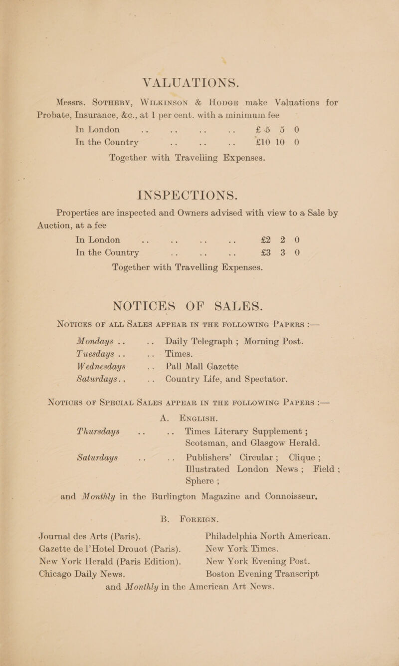 . VALUATIONS. Messrs. SOTHEBY, WILKINSON &amp; HopGE make Valuations for Probate, Insurance, &amp;c., at 1 per cent. with a minimum fee In London x on os ee tay Db OD In the Country = % Ps £10-10 © Together with Traveliing Expenses. INSPECTIONS. Properties are inspected and Owners advised with view to a Sale by Auction, at a fee In London a oA Ses re £2 2 0 In the Country £3 3 0 Together with Travelling Expenses. NOTICKS OF SALES. NOTICES OF ALL SALES APPEAR IN THE FOLLOWING PAPERS :— Mondays .. .. Daily Telegraph ; Morning Post. Tuesdays .. -. Dimes, W ednesdays .. Pall Mall Gazette Saturdays. . .. Country Life, and Spectator. NOTICES OF SPECIAL SALES APPEAR IN THE FOLLOWING PAPERS :— A. ENGLISH. Thursdays is .. Times Literary Supplement ; Scotsman, and Glasgow Herald. Saturdays bs .. Publishers’ Circular; Clique ; Tlustrated London News; Field; Sphere ; and Monthly in the Burlington Magazine and Connoisseur. B. FOREIGN. Journal des Arts (Paris). Philadelphia North American. Gazette de 1’ Hotel Drouot (Paris). New York Times. New York Herald (Paris Edition). New York Evening Post. Chicago Daily News. Boston Evening Transcript and Monthly in the American Art News.