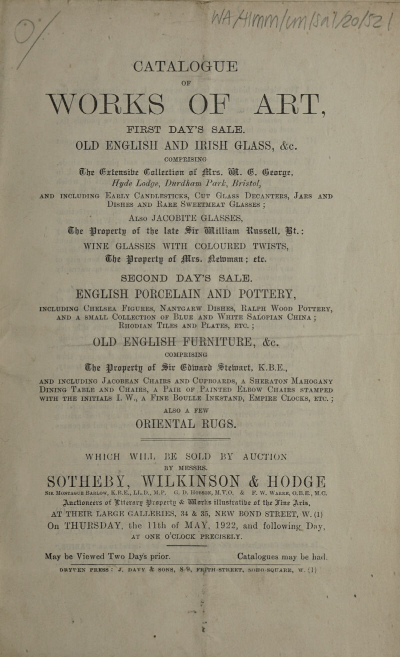 a eee oot tT » Ae +. ae a Sete ek ee eee tes {, Wed  | CATALOGUE WORKS OF. ART FIRST DAY’S SALE. OLD ENGLISH AND IRISH GLASS, &amp;e. COMPRISING Ghe Gxtensibe Collection of Mrs. MW. EG. George, Hyde Lodge, Durdham Part, Bristol, AND INCLUDING Earty CANpDLEsTICKs, Cur Guass DECANTERS, JARS AND DIsHES AND RARE SWEETMEAT GLASSES ; Atso JACOBITE GLASSES, Ghe Property of the late Sir William Russell, Bt.; WINE GLASSES WITH COLOURED TWISTS, Gbhe Property of Mrs. Neiuman; ete. SECOND DAY’S SALE. ENGLISH PORCELAIN AND POTTERY, INCLUDING CHELSEA Figures, NanTGARW DisHEs, RatepH Woop Porresry, AND A SMALL COLLECTION oF BLUE AND WHITE SALOPIAN CHINA ; RuopiaAN TILES AND PLATES, ETC. ; OLD ENGLISH FURNITURE, &amp;c. COMPRISING Ghe Property of Sir Gdward Stewart, K.B.L., AND INCLUDING JACOBEAN CHAIRS AND CUPBOARDS, A SHERATON ManoGany Dininec TaBLE AND CuHarrRs, A Parr oF PAINTED ELBOW CHAIRS STAMPED WITH THE INITIALS [. W., a Fine BoutLe Inxstranp, EMpirE CLocks, ETC. ; ALSO A FEW ORIENTAL RUGS.   WHIGHS aw Lilie BE. SGRD BY. AUCTION ' BY MESSRS. SOTHEBY, WILKINSON &amp; HODGE Sir MonraGuE Baruow, K.B.E., LL.D., M.P. G. D. Hopson, M.V.0O. &amp; F. W. Warrg, O.B.E., M.O. Anctioneers of Literary Property &amp; Works illustrative of the Fine Arts, AT THEIR LARGE GALLERIES, 34 &amp; 35, NEW BOND STREET, W. (1) On THURSDAY, the 11th of MAY, 1922, and following Day, AT ONE O'CLOCK PRECISELY. May be Viewed Two Days prior. Catalogues may be had. DRYVEN PRESS: J. DAVY &amp; SONS, 8-9, FRITH-STREET, SOHO-SQUARE, W. {]) - -