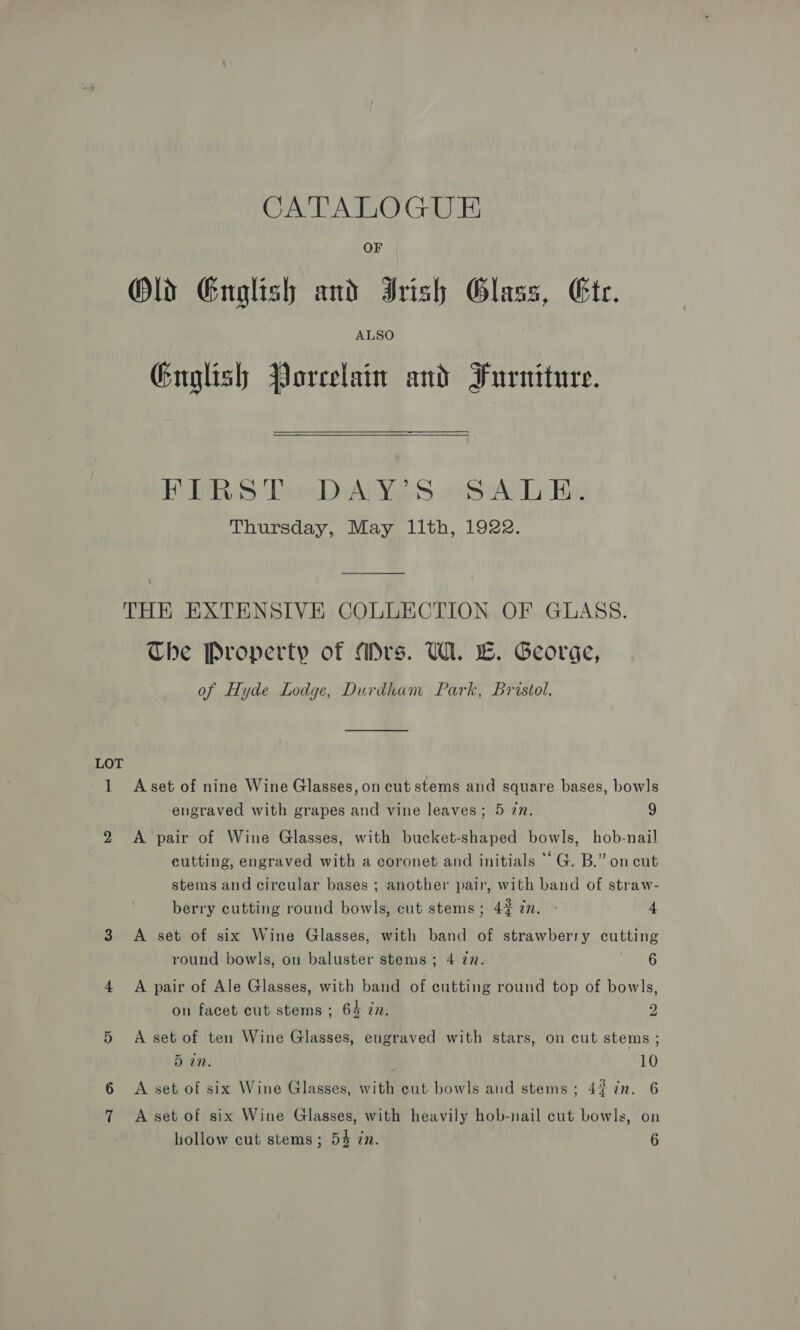 LOT CATALOGUE OF ALSO Guglish Porcelain and Furniture. ORS Pow AWWAS Scie be Thursday, May llth, 1922. Che Property of Mrs. UW. E. George, of Hyde Lodge, Durdham Park, Bristol. A set of nine Wine Glasses, on cut stems and square bases, bowls engraved with grapes and vine leaves; 5 in. 9 A pair of Wine Glasses, with bucket-shaped bowls, hob-nail eutting, engraved with a coronet and initials “‘G. B.” on cut stems and circular bases ; another pair, with band of straw- berry cutting round bowls, cut stems; 427m. - 4 A set of six Wine Glasses, with band of strawberry cutting round bowls, on baluster stems; 4 77. a: A pair of Ale Glasses, with band of cutting round top of bowls, on facet cut stems ; 64 in. 2 A set of ten Wine Glasses, engraved with stars, on cut stems ; 5 an. 10 A set of six Wine Glasses, with cut bowls and stems; 4% in. 6 A set of six Wine Glasses, with heavily hob-nail cut bowls, on hollow cut stems; 54 zn. 6