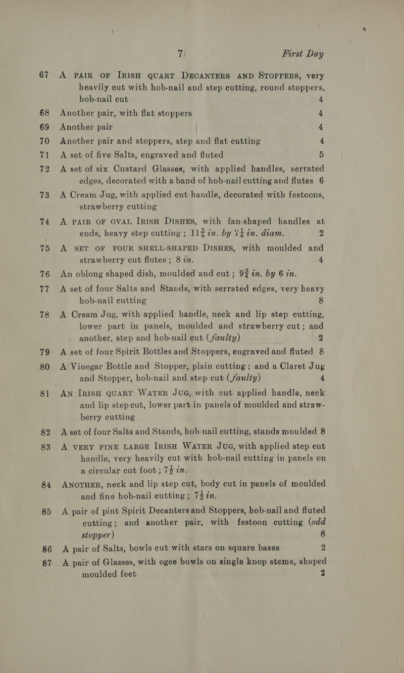 67 68 69 70 71 72 73 74 75 76 77 78 79 80 81 82 83 84 85 86 87 7 First Day A PAIR OF IRISH QUART DECANTERS AND STOPPERS, very heavily cut with hob-nail and step cutting, round stoppers, hob-nail cut Another pair, with flat stoppers 4 4 Another pair 4 Another pair and stoppers, step and flat cutting 4. A set of five Salts, engraved and fluted 5 A set of six Custard Glasses, with applied handles, serrated edges, decorated with a band of hob-nail cutting and flutes 6 A Cream Jug, with applied cut handle, decorated with festoons, strawberry cutting A PAIR OF OVAL IRISH DISHES, with fan-shaped handles at ends, heavy step cutting ; ll2in. by Viin. diam. D A SET OF FOUR SHELL-SHAPED DISHES, with moulded and strawberry cut flutes ; 8 zn. 4 An oblong shaped dish, moulded and cut; 9%in. by 6 zn. A set of four Salts and Stands, with serrated edges, very heavy hob-nail cutting 8 A Cream Jug, with applied handle, neck and lip step cutting, lower part in panels, moulded and strawberry cut; and another, step and hob-nail cut (faulty) 2 A set of four Spirit Bottles and Stoppers, engraved and fluted 8 A Vinegar Bottle and Stopper, plain cutting; and a Claret Jug and Stopper, hob-nail and step cut (faulty) 4 and lip step cut, lower part in panels of moulded and straw- berry cutting A set of four Salts and Stands, hob-nail cutting, stands moulded 8 A VERY FINE LARGE IRISH WATER JUG, with applied step. cut handle, very heavily cut with hob-nail cutting in panels on a circular cut foot ; 74 in. ANOTHER, neck and lip step cut, body cut in panels of moulded and fine hob-nail cutting ; 74 in. A pair of pint Spirit Decanters and Stoppers, hob-nail and fluted cutting; and another pair, with festoon cutting (odd stopper) 8 A pair of Salts, bowls cut with stars on square bases 2 A pair of Glasses, with ogee bowls on single knop stems, shaped moulded feet )