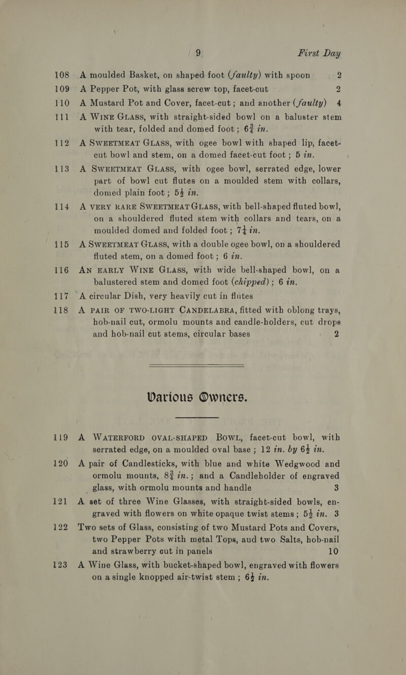 118 119 120 121 122 123 9 First Day A moulded Basket, on shaped foot (faulty) with spoon 2 A Pepper Pot, with glass screw top, facet-cut 2 A Mustard Pot and Cover, facet-cut ; and another (faulty) 4 A WINE GLASS, with straight-sided bowl on a baluster stem with tear, folded and domed foot; 6% zn. A SWEETMEAT GLASS, with ogee bowl with shaped lip, facet- cut bowl and stem, on a domed facet-cut foot ; 5 zn. A SWEETMEAT GLASS, with ogee bowl, serrated edge, lower part of bowl cut flutes on a moulded stem with collars, domed plain foot ; 54 in. A VERY KARE SWEETMEAT GLASS, with bell-shaped fluted bow], on a shouldered fluted stem with collars and tears, on a moulded domed and folded foot ; 747n. A SWEETMEAT GLASS, with a double ogee bowl, on a shouldered fluted stem, on a domed foot; 6 2n. AN EARLY WINE GLASS, with wide bell-shaped bowl, on a balustered stem and domed foot (chipped) ; 6 in. A PAIR OF TWO-LIGHT CANDELABRA, fitted with oblong trays, hob-nail cut, ormolu mounts and candle-holders, cut drops and hob-nail cut stems, circular bases 2  Various Owners. A WATERFORD OVAL-SHAPED BowlL, facet-cut bowl, with serrated edge, on a moulded oval base ; 12 in. by 64 in. A pair of Candlesticks, with blue and white Wedgwood and ormolu mounts, 8$7n.; and a Candleholder of engraved _ glass, with ormolu mounts and handle 3 A set of three Wine Glasses, with straight-sided bowls, en- graved with flowers on white opaque twist stems; 54 in. 3 Two sets of Glass, consisting of two Mustard Pots and Covers, two Pepper Pots with metal Tops, aud two Salts, hob-nail and strawberry cut in panels 10 A Wine Glass, with bucket-shaped bow], engraved with flowers on asingle knopped air-twist stem; 64 in.