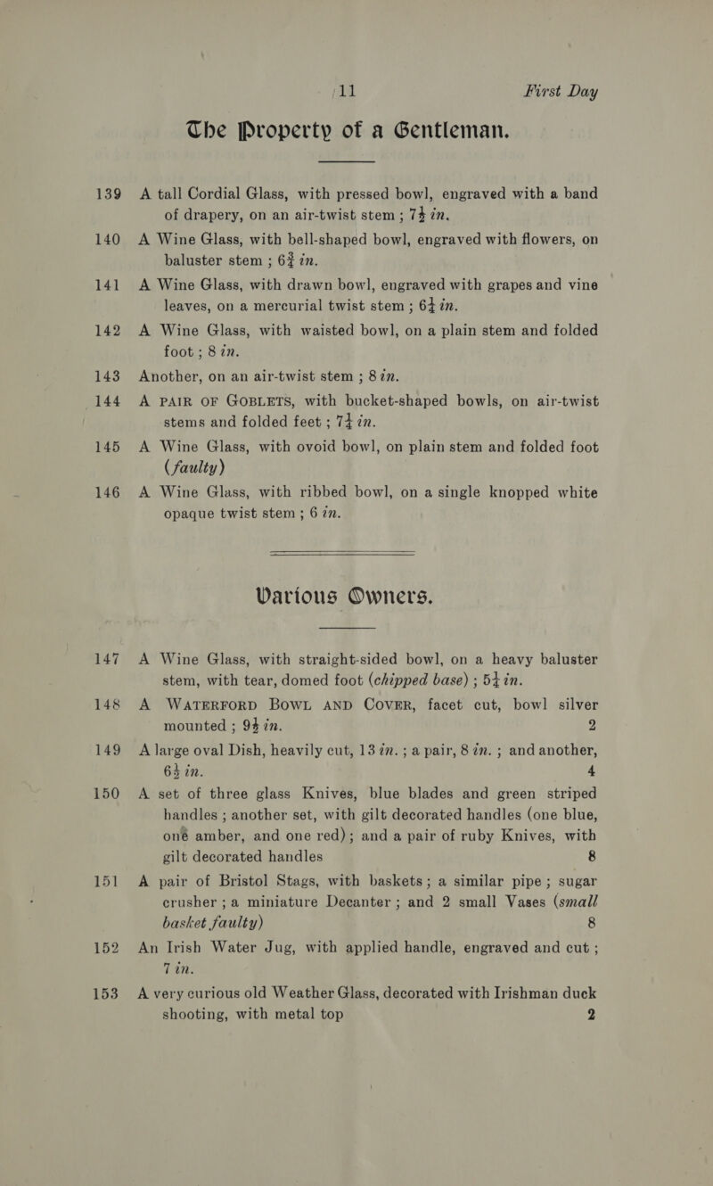 139 140 141 142 143 144 145 146 Ki First Day Che Property of a Gentleman. A tall Cordial Glass, with pressed bowl, engraved with a band of drapery, on an air-twist stem ; 74 in. A Wine Glass, with bell-shaped bow], engraved with flowers, on baluster stem ; 6% in. A Wine Glass, with drawn bowl, engraved with grapes and vine leaves, on a mercurial twist stem ; 64 in. A Wine Glass, with waisted bowl, on a plain stem and folded foot ; 8 in. Another, on an air-twist stem ; 877. A PAIR OF GOBLETS, with bucket-shaped bowls, on air-twist stems and folded feet ; 74 2n. A Wine Glass, with ovoid bowl, on plain stem and folded foot (faulty) A Wine Glass, with ribbed bowl, on a single knopped white opaque twist stem ; 6 77.  Various Owners. A Wine Glass, with straight-sided bowl, on a heavy baluster stem, with tear, domed foot (chipped base) ; 54 in. A WATERFORD BoWwL AND COVER, facet cut, bowl silver mounted ; 94 in. 2 A large oval Dish, heavily cut, 13 7”. ; a pair, 87m. ; and another, 64 in. 4 A set of three glass Knives, blue blades and green striped handles ; another set, with gilt decorated handles (one blue, oné amber, and one red); and a pair of ruby Knives, with gilt decorated handles 8 A pair of Bristol Stags, with baskets; a similar pipe; sugar crusher ; a miniature Decanter ; and 2 small Vases (small basket faulty) 8 An Irish Water Jug, with applied handle, engraved and cut ; Tin. A very curious old Weather Glass, decorated with Irishman duck shooting, with metal top 2