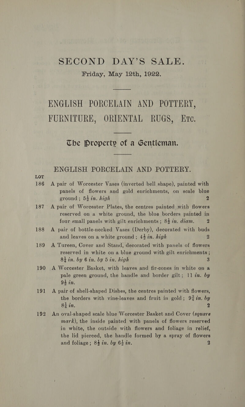 LOT 186 187 188 189 190 191 192 SECOND DAY’S SALE. Friday, May 12th, 1922. ENGLISH PORCELAIN AND POTTERY, FURNITURE, ORIENTAL RUGS, Ete. Che Property of a Gentleman. ENGLISH PORCELAIN AND POTTERY. A pair of Worcester Vases (inverted bell shape), painted with panels of flowers and gold enrichments, on scale blue ground ; 54 %n. high 2 A pair of Worcester Plates, the centres painted with flowers reserved on a white ground, the blue borders painted in four small panels with gilt enrichments; 84 in. diam. 2 A pair of bottle-necked Vases (Derby), decorated with buds and leaves on a white ground ; 44 %n. high 2 A Tureen, Cover and Stand, decorated with panels of flowers reserved in white on a blue ground with gilt enrichments ; 8tin. by Gin. by 5in. high 3 A Worcester Basket, with leaves and fir-cones in white on a pale green ground, the handle and border gilt; 11 an. by 94 in. A pair of shell-shaped Dishes, the centres painted with flowers, the borders with vine-leaves and fruit in gold; 9%7n. by 84 in. 2 An oval-shaped scale blue Worcester Basket and Cover (square mark), the inside painted with panels of flowers reserved in white, the outside with flowers and foliage in relief, the lid pierced, the handle formed by a spray of flowers and foliage; 84 in. by 64 in. 2