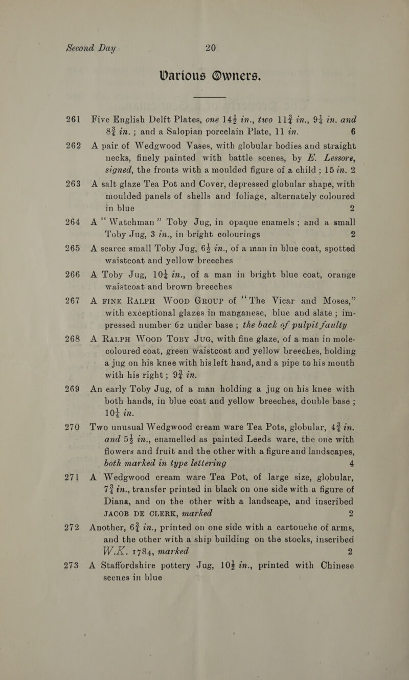 261 262 263 268 269 270 271 272 273 Various Owners. Five English Delft Plates, one 144 in., two 112 in., 94 in. and 8? in.; and a Salopian porcelain Plate, 11 zn. 6 A pair of Wedgwood Vases, with globular bodies and straight necks, finely painted with battle scenes, by H. Lessore, signed, the fronts with a moulded figure of a child ; 15 2n. 2 A salt glaze Tea Pot and Cover, depressed globular shape, with moulded panels of shells and foliage, alternately coloured in blue 2 A “ Watchman” Toby Jug, in opaque enamels; and a small Toby Jug, 3 2n., in bright colourings 2 A scarce small Toby Jug, 64 in., of a man in blue coat, spotted waistcoat and yellow breeches A Toby Jug, 104 in., of a man in bright blue coat, orange waistcoat and brown breeches A Fink RaLtpH Woop Group of “‘The Vicar and Moses,” with exceptional glazes in manganese, blue and slate ; im- pressed number 62 under base ; the back of pulpit faulty A RateH Woop Topsy Juve, with fine glaze, of a man in mole- coloured coat, green waistcoat and yellow breeches, holding a jug on his knee with his left hand, and a pipe to his mouth with his right; 9# zn. An early Toby Jug, of a man holding a jug on his knee with both hands, in blue coat and yellow breeches, double base ; 104 én. Two unusual Wedgwood cream ware Tea Pots, globular, 42 in. and 5% in., enamelled as painted Leeds ware, the one with flowers and fruit and the other with a figure and landscapes, both marked in type lettering 4 A Wedgwood cream ware Tea Pot, of large size, globular, 72 %in., transfer printed in black on one side with.a figure of Diana, and on the other with a landscape, and inscribed JACOB DE CLERK, marked 2 Another, 6? 7., printed on one side with a cartouche of arms, and the other with a ship building on the stocks, inscribed W.E. 1784, marked 2 A Staffordshire pottery Jug, 104 ¢n., printed with Chinese scenes in blue