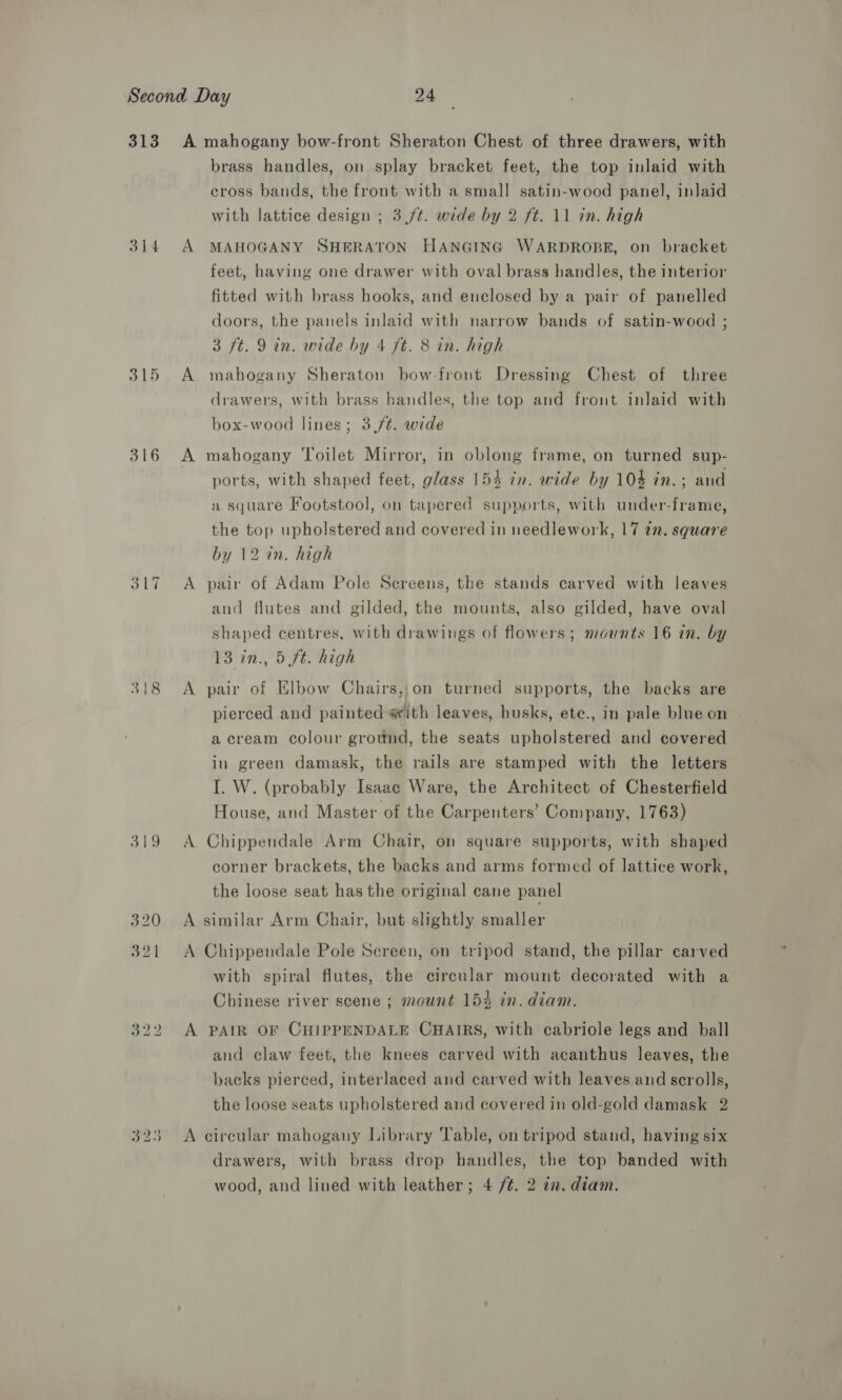 313 314 316 318 319 A mahogany bow-front Sheraton Chest of three drawers, with brass handles, on splay bracket feet, the top inlaid with cross bands, the front with a small satin-wood panel, inlaid with lattice design ; 3./t. wide by 2 ft. 11 in. high A MAHOGANY SHERATON HANGING WARDROBE, on bracket feet, having one drawer with oval brass handles, the interior fitted with brass hooks, and enclosed by a pair of panelled doors, the panels inlaid with narrow bands of satin-wood ; 3 ft. 9 in. wide by 4 ft. 8 in. high A mahogany Sheraton bow-front Dressing Chest of three drawers, with brass handles, the top and front inlaid with box-wood lines; 3/¢. wide A mahogany Toilet Mirror, in oblong frame, on turned sup- ports, with shaped feet, glass 154 in. wide by 10% in.; and a square Footstool, on tapered supports, with under-frame, the top upholstered and covered in needlework, 17 27. square by 12 in. high A pair of Adam Pole Screens, the stands carved with leaves and flutes and gilded, the mounts, also gilded, have oval shaped centres, with drawings of flowers; mounts 16 in. by 13 in., 5 ft. high A pair of Elbow Chairs, on turned supports, the backs are pierced and painted #ith leaves, husks, ete., in pale blue on a cream colour ground, the seats upholstered and covered in green damask, the rails are stamped with the letters I. W. (probably Isaac Ware, the Architect of Chesterfield House, and Master of the Carpenters’ Company, 1763) A Chippendale Arm Chair, on square supports, with shaped corner brackets, the backs and arms formed of lattice work, the loose seat has the original cane panel A similar Arm Chair, but slightly smaller A Chippendale Pole Screen, on tripod stand, the pillar carved with spiral flutes, the circular mount decorated with a Chinese river scene ; mount 154 in. diam. A PAIR OF CHIPPENDALE CHAIRS, with cabriole legs and ball and claw feet, the knees carved with acanthus leaves, the backs pierced, interlaced and carved with leaves and scrolls, the loose seats upholstered and covered in old-gold damask 2 A circular mahogany Library Table, on tripod stand, having six drawers, with brass drop handles, the top banded with