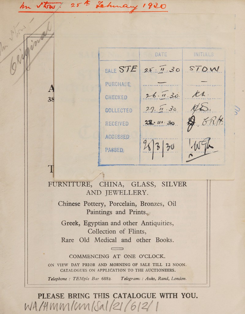              seemate nae Bote SALE STE Tel. BS » PURCHASE, CHECKED COLLECTED | RECEIVED - ACCESSED: FURNITURE, CHINA, GLASS, SILVER AND JEWELLERY. Chinese Pottery, Porcelain, Bronzes, Oil Paintings and Prints,, Greek, Egyptian and other Antiquities, Collection of Flints, Rare Old Medical and other Books. | ee COMMENCING AT ONE O’CLOCK. ON VIEW DAY PRIOR AND MORNING OF SALE TILL I2 NOON. CATALOGUES ON APPLICATION TO THE AUCTIONEERS. Telephone : TEMple Bar 6882. Telegrams : Auks, Rand, London.   PLEASE BRING THIS i WITH YOU. wAMmmlonlsal 21 (612 ay TS,