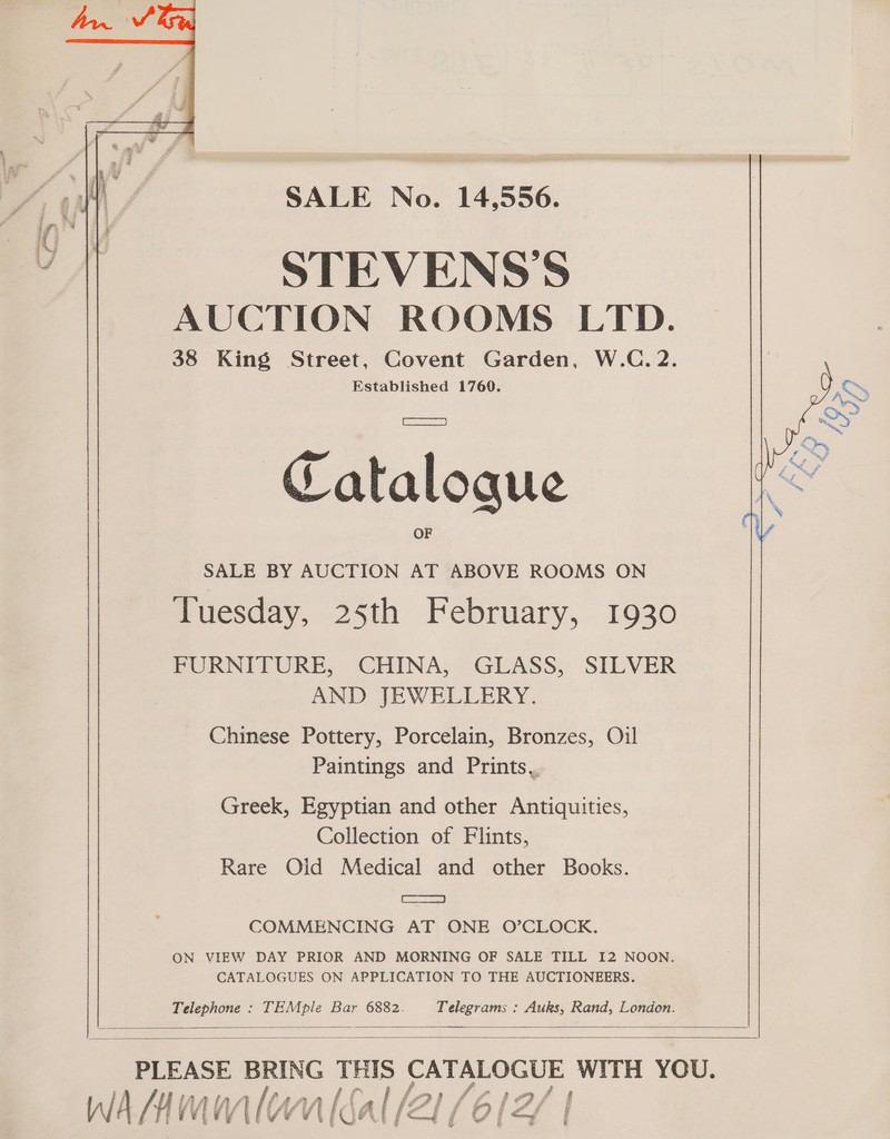 SALE No. 14,556. STEVENS'S AUCTION ROOMS LTD. 38 King Street, Covent Garden, W.C. 2. Established 1760. fea a . ws \ per |  Catalogue SALE BY AUCTION AT ABOVE ROOMS ON Tuesday, 25th February, 1930 FURNITURE, CHINA, GLASS, SILVER AND JEWELLERY. Chinese Pottery, Porcelain, Bronzes, Oil Paintings and Prints, Greek, Egyptian and other Antiquities, Collection of Flints, Rare Old Medical and other Books. Be) COMMENCING AT ONE O’CLOCK. ON VIEW DAY PRIOR AND MORNING OF SALE TILL I2 NOON. CATALOGUES ON APPLICATION TO THE AUCTIONEERS. Telephone : TEMple Bar 6882. Telegrams : Auks, Rand, London.    PLEASE BRING ie CATALOGUE WITH YOU. WAMMM wal al, [21 (6|2/ /