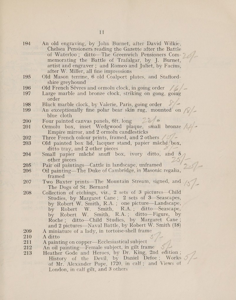 194 195 196 197 199 200 201 202 203 206 207 208 209 210 211 212 213 Be An old engraving, by John Burnet, after David Wilkie, Chelsea Pensioners reading the Gazette after the Battle of Waterloo’; ditto—-The Greenwich Pensioners Com- * memorating the Battle of Trafalgar, by J. Burnet, artist and engraver ; and Romeo and Juliet, by Factus, after W. Miller, all fine impressions Old Mason terrine, 6 old Coalport plates, and Statiord- shire greyhound Old French Sévres and ormolu clock, in going order Large marble and bronze clock, striking on gong, going order . Black marble clock, by Valerie, Paris, going order blue cloth hapa e Four painted canvas panels, 6ft. long Gry @ Ormolu box, inset Wedgwood plaque, shall bronze Empire mirror, and 2 ormolu candlesticks Three French colour prints, framed, and 2 others ,“ /’ ditto tray, and 2 other pieces other pieces Oil painting—The Duke of Cambridge, in Masonic regalia, framed © Two Baxter prints—The Mountain Stream, signed, and The Dogs of St. Bernard — Collection “of etchings, viz., 2 sets of 3 Biedures! Chie Studies, by Margaret Cane : 2 sets of 3-—Seascapes, by Robert W. Smith, R.A.; one picture—Landscape, by Robern We Snith, “IREAY | @ivee= Seascape, by) Robert. W. Smith, (RAYS editto-—Pigure, - by Roche; ditto—Child Studies, ‘by Maresaret Cane» and 2 pictures—Naval Battle, by Robert W. Smith (18) A miniature of a lady, in tortoise-shell frame A ditto A painting on copper—Ecclesiastical subject An oil painting—Female subject, in gilt frame) /« Heather Gode and Heroes, by Dr. King, 2nd edition ; History of the Devil,’ by | Damiel “Detoe ; Works of Mr. Alexander Pope, 1720, in calf; and ‘Views of