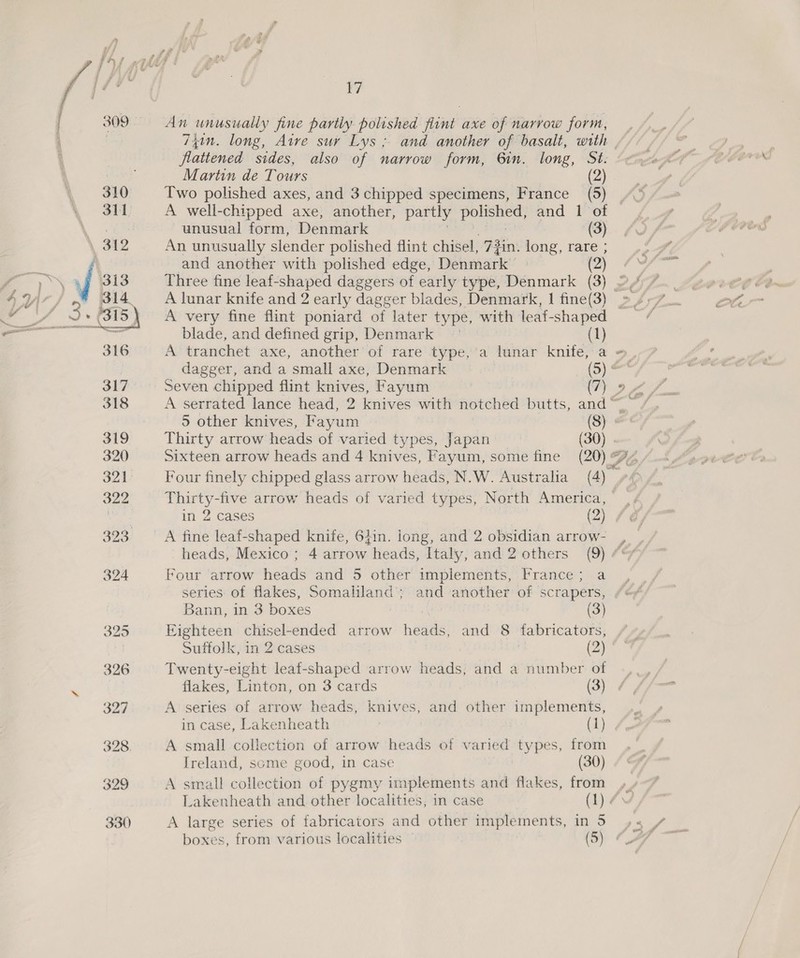 nes ee ¥/ An unusually fine partly polished dine axe of narrow form, flattened sides, also of narrow form, 6in. long, Sé: Two polished axes, and 3 chipped specimens, France (5) unusual form, Denmark (3) An unusually slender polished flint chisel, 7 7 jin. tne, tare’; and another with polished edge, Denmark (2) ow blade, and defined grip, Denmark (1) A tranchet axe, another of rare type, 'a lunar knife, a =, dagger, and a small axe, Denmark (o)* Seven chipped flint knives, Fayum | (7) oy S A serrated lance head, 2 knives with notched butts, and“ 5 other knives, Fayum (8) &amp; Thirty arrow heads of varied types, Japan (30) Sixteen arrow heads and 4 knives, Fayum, some fine (20) Fb Four finely chipped glass arrow heads, N.W. Australia (4) , in 2 cases (2) A fine leaf-shaped knife, 6}in. long, and 2 obsidian arrow- # Four arrow howe and 5 other implements, France; a series of flakes, Somaliland’; and another of scrapers, Bann, in 3 boxes (3) Eighteen chisel-ended arrow heads, and 8 fabricators, Suffolk, in 2 cases : (Qi Twenty-eight leaf-shaped arrow heads, and a number of flakes, Linton, on 3 cards (3) A series of arrow heads, knives, and other implements, in case, Lakenheath | (1) A small collection of arrow heads of varied types, from [reland, some good, in case (30) A small collection of pygmy implements and flakes, from A large series of fabricators and other implements, in 5 boxes, from various localities (5)