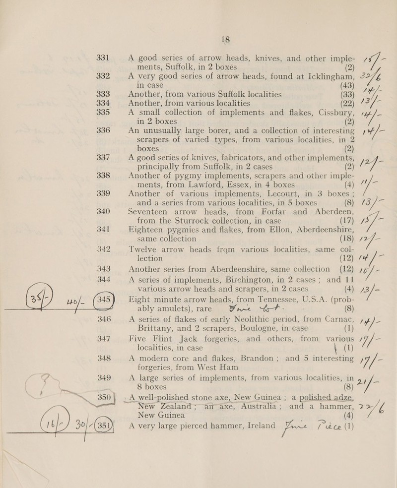  ments, Suffolk, in 2 boxes (2) A very good series of arrow heads, found at Icklingham, Ls in case (43) A small collection of implements and flakes, Cissbury, »4/- in 2 boxes (2) An unusually large borer, and a collection of interesting ,+/— Another of pygmy implements, scrapers and other ae ments, from Lawford, Essex, in 4 boxes (4) / A ni Another of various implements, Lecourt, in 3 boxes ; and a series from various localities, in 5 boxes (8) /3 Seventeen arrow heads, from Forfar and Aberdeen, 7 from the Sturrock collection, in case (17) Hy a Eighteen pygmies and flakes, from Ellon, Aberdeenshire, same collection (18) 427— lection (12) 74 Another series from Aberdeenshire, same collection (12) 7g pe A series of implements, Birchington, in 2 cases; and - various arrow heads and scrapers, in 2 cases a2 i Fight minute arrow heads, from Tennessee, U.S.A. ai ably amulets), rare staph a (8) A series of flakes of early Neolithic period, from Carnac, , Pv yf Brittany, and 2 scrapers, Boulogne, in case (1) Five Flint Jack forgeries, and others, from various / ps localities, in case \ (1) A modern core and flakes, Brandon; and 5 interesting 7 forgeries, from West Ham A large series of implements, from various localities, in 2+} — 8 boxes (8) _A_well-polished stone axe, New Guinea ; a polished adze, Néw Zealand~an~axe, Australia; and a ae: i776 New Guinea A very large pierced hammer, Ireland nent Pe hy