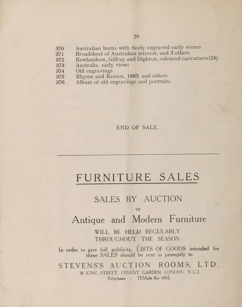 370 371 372 373 374 375 376 20 Australian horns with finely engraved early scenes Broadsheet of Australian interest, and 3 others Rowlandson, Gillray and Dighton, coloured caricatures(24) Australia, early views Old engravings Rhyme and Reason, 1883, and others Album of old engravings and portraits END OF SALE.  SALES BY . AUCTION OF WILL BE HELD REGULARLY THROUGHOUT THE SEASON these SALES should be sent in promptly to Telephone - TEMple Bar 6882.