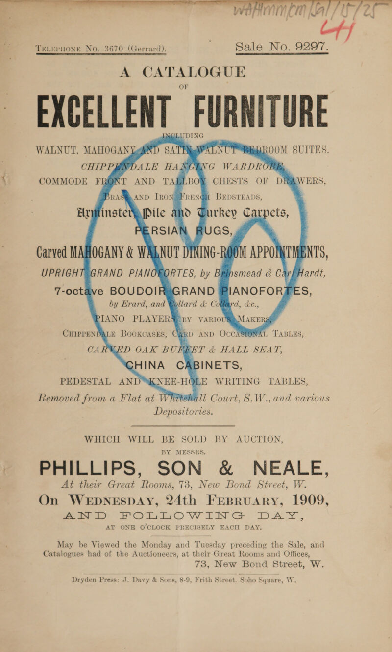  et...   NOLUDING SA TIMAMAL NUT REDROOM SUITES, ENG WARDROBE. CHESTS OF DRIVERS, 1 BEDSTEADS,          WALNUT, MAHOGAN Ye CHIPPBNDALE HA COMMODE FRONT AND TAI RSIAN RUGS, » oF ALNUT DINING-ROOM APPOMTMENTS,      7-octave BOUDOIR by Erard, and PIANO PLAYERS, CHIPPENDALE Bookcases, Cai PEDESTAL AND KNEE-HO ttemoved from a Flat at Whitehall Court, S.W., and various Depositories. E WRITING TABLES,   WHICH WILL BE SOLD BY AUCTION, MESSRS. BY PHILLIPS, SON &amp; NEALE, At their Great Rooms, 73, New Bond Street, W. On WEDNESDAY, 24th FEBRUARY, 1909, eee 2S Ott) WiNG DAY, AT ONE O'CLOCK PRECISELY EACH DAY.  May be Viewed the Monday and Tuesday preceding the Sale, and Catalogues had of the Auctioneers, at their Great Rooms and Offices, 73, New Bond Street, W. Dryden Press: J. Davy &amp; Sons, 8-9, Frith Street. Soho Square, W.