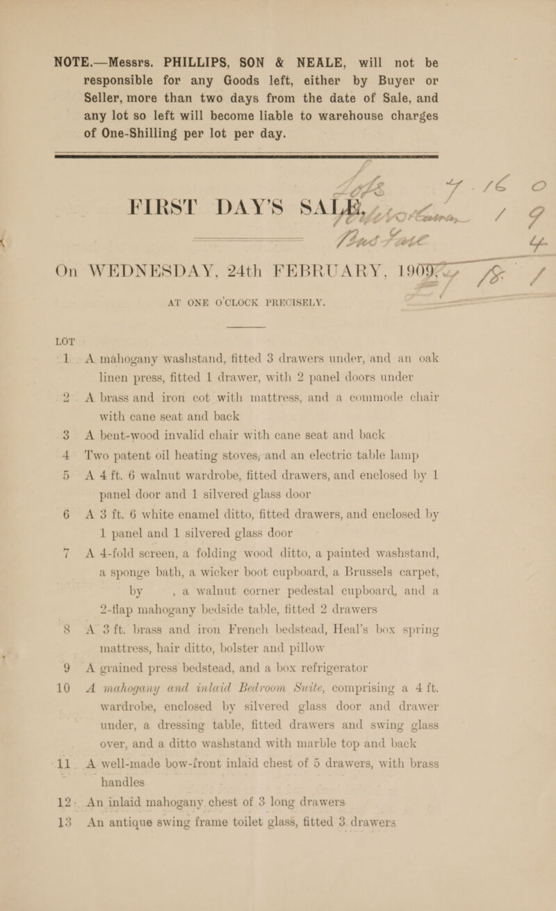 NOTE.—Messrs. PHILLIPS, SON &amp; NEALE, will not be responsible for any Goods left, either by Buyer or Seller, more than two days from the date of Sale, and any lot so left will become liable to warehouse charges of One-Shilling per lot per day.   A y. o Or K> FIRST DAY'S SALE, or ee a ee AT ONE O'CLOCK PRECISELY. LOT 1 A mahogany washstand, fitted 3 drawers under, and an oak linen press, fitted 1 drawer, with 2 panel doors under 2. A brass and iron cot with mattress, and a commode chair with cane seat and back 3 <A bent-wood invalid chair with cane seat and back Two patent oil heating stoves; and an electric table lamp 5 <A 4ft. 6 walnut wardrobe, fitted drawers, and enclosed by 1 panel door and 1 silvered glass door 6 <A 3 ft. 6 white enamel ditto, fitted drawers, and enclosed by 1 panel and 1 silvered glass door oa | A 4-fold screen, a folding wood ditto, a painted washstand, a sponge bath, a wicker boot cupboard, a Brussels carpet, by , a walnut corner pedestal cupboard, and a 2-flap mahogany bedside table, fitted 2 drawers 8 A 3 ft. brass and iron French bedstead, Heal’s box spring mattress, hair ditto, bolster and pillow 9 A grained press bedstead, and a box refrigerator 10 <A mahogany and inlaid Bedroom Suite, comprising a 4 ft. wardrobe, enclosed by silvered glass door and drawer under, a dressing table, fitted drawers and swing glass over, and a ditto washstand with marble top and back 11. A well-made bow-front inlaid chest of 5 drawers, with brass handles 12- An inlaid mahogany. chest of 3 long drawers