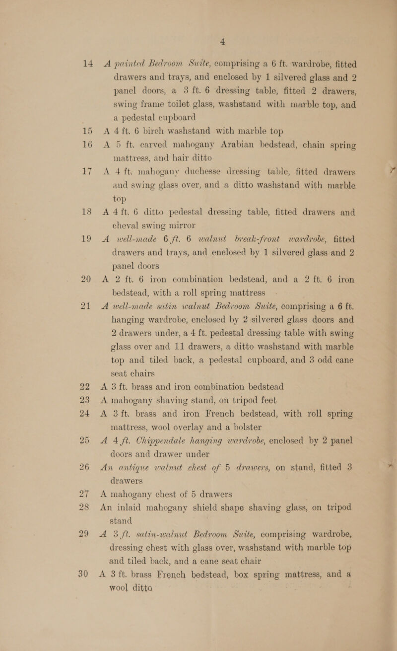 18 19 20 21 30 + drawers and trays, and enclosed by 1 silvered glass and 2 panel doors, a 3 ft. 6 dressing table, fitted 2 drawers, swing frame toilet glass, washstand with marble top, and a pedestal cupboard A 4 ft. 6 birch washstand with marble top A 5 ft. carved mahogany Arabian bedstead, chain spring mattress, and hair ditto A 4 ft. mahogany duchesse dressing table, fitted drawers and swing glass over, and a ditto washstand with marble top A 4ft. 6 ditto pedestal dressing table, fitted drawers and cheval swing mirror A well-made 6 ft. 6 walnut break-front wardrobe, fitted drawers and trays, and enclosed by 1 silvered glass and 2 panel doors A 2 ft. 6 iron combination bedstead, and a 2 ft. 6 iron bedstead, with a roll spring mattress A well-made satin walnut Bedroom Suite, comprising a 6 ft. hanging wardrobe, enclosed by 2 silvered glass doors and 2 drawers under, a 4 ft. pedestal dressing table with swing glass over and 11 drawers, a ditto washstand with marble top and tiled back, a pedestal cupboard, and 3 odd cane seat chairs A 3 ft. brass and iron combination bedstead A mahogany shaving stand, on tripod feet A 3ft. brass and iron French bedstead, with roll spring mattress, wool overlay and a bolster A 4 ft. Chippendale hanging wardrobe, enclosed by 2 panel doors and drawer under | An antique walnut chest of 5 drawers, on stand, fitted 3 drawers A mahogany chest of 5 drawers An inlaid mahogany shield shape shaving glass, on tripod stand A 3 ft. satin-walnut Bedroom Suite, comprising wardrobe, dressing chest with glass over, washstand with marble top and tiled back, and a cane seat chair } A 3 ft. brass French bedstead, box spring mattress, and a wool ditto fe | |
