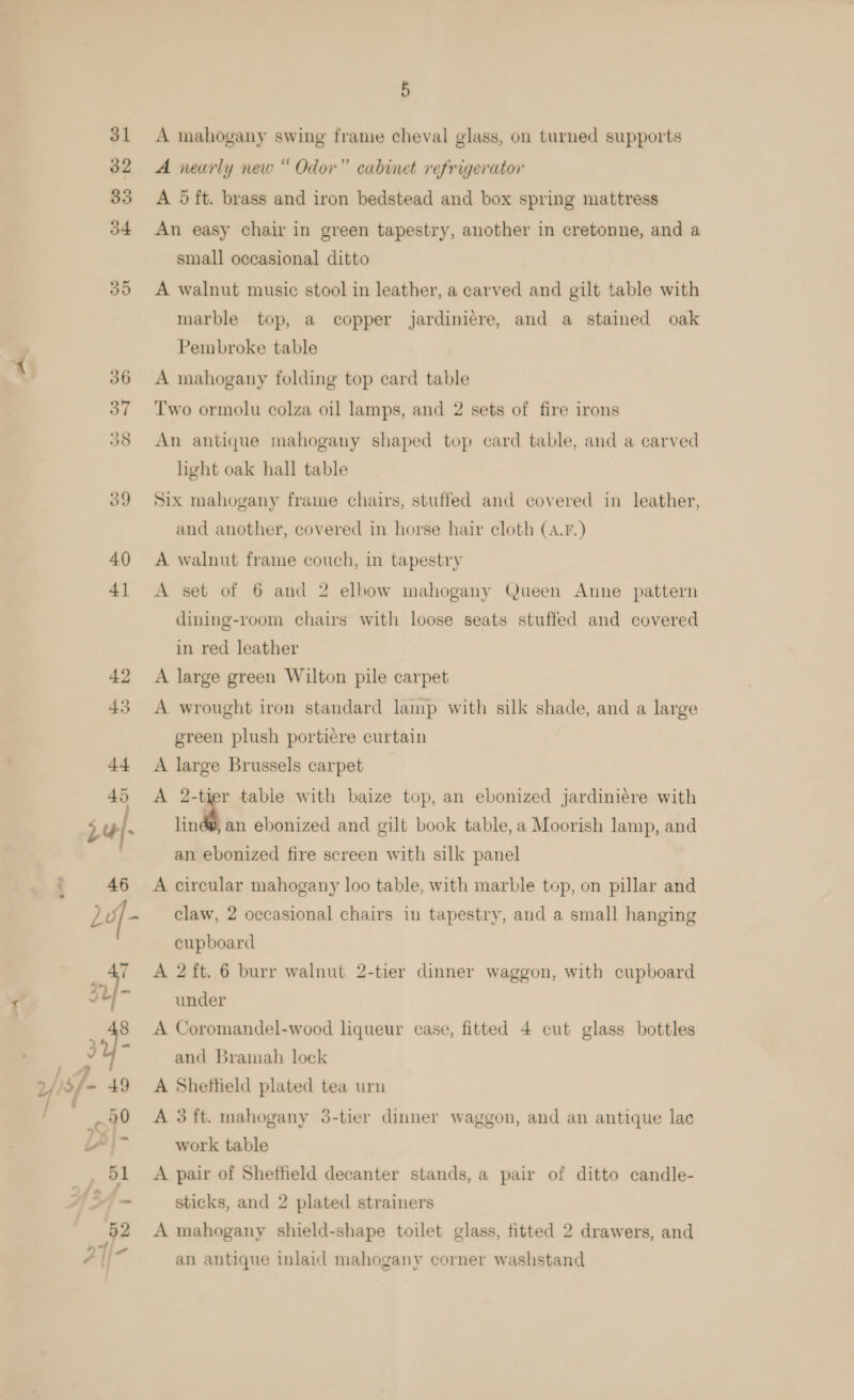 ») o _ 48 34° j w sf - 49 / , we LY |~ 51 fa 7 52 : ati 7 | 5. A mahogany swing frame cheval glass, on turned supports A nearly new “ Odor” cabinet refrigerator A 5 ft. brass and iron bedstead and box spring mattress An easy chair in green tapestry, another in cretonne, and a small occasional ditto A walnut music stool in leather, a carved and gilt table with marble top, a copper jardiniére, and a stained oak Pembroke table A mahogany folding top card table Two ormolu colza oil lamps, and 2 sets of fire irons An antique mahogany shaped top card table, and a carved light oak hall table Six mahogany frame chairs, stuffed and covered in leather, and another, covered in horse hair cloth (A.F.) A walnut frame couch, in tapestry A set of 6 and 2 elbow mahogany Queen Anne pattern dining-room chairs with loose seats stuffed and covered in red leather A large green Wilton pile carpet A wrought iron standard lamp with silk shade, and a large green plush portiere curtain A large Brussels carpet A 2-tier table with baize top, an ebonized jardiniére with ~ an ebonized and gilt book table, a Moorish lamp, and an ebonized fire screen with silk panel A circular mahogany loo table, with marble top, on pillar and claw, 2 occasional chairs in tapestry, and a small hanging cupboard A 2 ft. 6 burr walnut 2-tier dinner waggon, with cupboard under A Coromandel-wood liqueur case, fitted 4 cut glass bottles and Bramah lock A Sheffield plated tea urn A 3ft. mahogany 35-tier dinner waggon, and an antique lac work table A pair of Sheffield decanter stands, a pair of ditto candle- sticks, and 2 plated strainers A mahogany shield-shape toilet glass, fitted 2 drawers, and an antique inlaid mahogany corner washstand