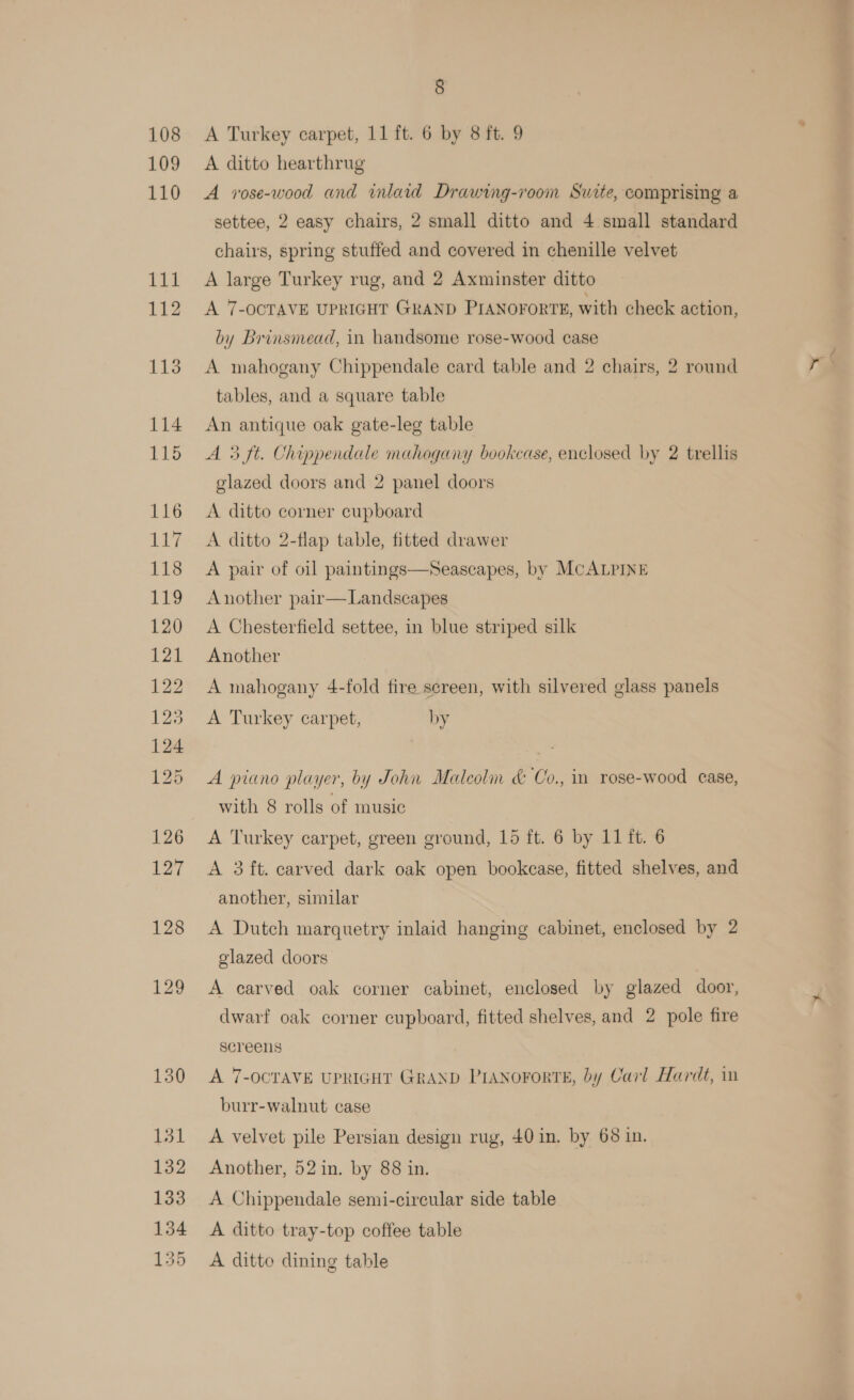 § A Turkey carpet, 11 ft. 6 by 8 ft. 9 y A ditto hearthrug A vose-wood and inlaid Drawing-room Suite, comprising a settee, 2 easy chairs, 2 small ditto and 4 small standard chairs, spring stuffed and covered in chenille velvet A large Turkey rug, and 2 Axminster ditto A 7-OCTAVE UPRIGHT GRAND PIANOFORTE, with check action, by Brinsmead, in handsome rose-wood case A mahogany Chippendale card table and 2 chairs, 2 round r tables, and a square table An antique oak gate-leg table A 3 ft. Chippendale mahogany bookcase, enclosed by 2 trellis glazed doors and 2 panel doors A ditto corner cupboard A ditto 2-flap table, fitted drawer A pair of oil paintings—Seascapes, by McALPINE Another pair  Landscapes A Chesterfield settee, in blue striped silk Another A mahogany 4-fold fire screen, with silvered glass panels A Turkey carpet, by A piano player, by John Malecoln &amp; Co., in rose-wood cease, with 8 rolls of music A Turkey carpet, green ground, 15 ft. 6 by 11 ft. 6 A 3 ft. carved dark oak open bookcase, fitted shelves, and another, similar A Dutch marquetry inlaid hanging cabinet, enclosed by 2 glazed doors A carved oak corner cabinet, enclosed by glazed door, dwarf oak corner cupboard, fitted shelves, and 2 pole fire screens A 7-OCTAVE UPRIGHT GRAND PIANOFORTE, by Carl Hardt, in burr-walnut case A velvet pile Persian design rug, 40 in. by 68 in. Another, 52 in. by 88 in. A Chippendale semi-circular side table A ditto tray-top coffee table A ditto dining table