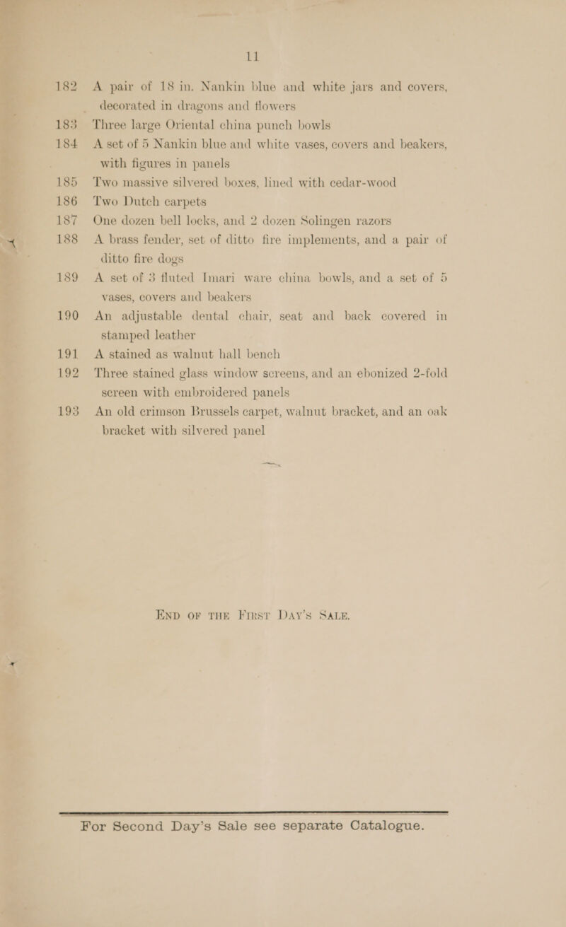 or ; 182 A pair of 18 in. Nankin blue and white jars and covers, | decorated in dragons and flowers 183 Three large Oriental china punch bowls 184 <A set of 5 Nankin blue and white vases, covers and beakers, with figures in panels 185 Two massive silvered boxes, lined with cedar-wood 186 Two Dutch carpets 187 One dozen bell locks, and 2 dozen Solingen razors 188 A brass fender, set of ditto fire implements, and a pair of ditto fire dogs 189 A set of 3 fluted Imari ware china bowls, and a set of 5 vases, covers and beakers 190 An adjustable dental chair, seat and back covered in stamped leather 191 A stained as walnut hall bench 192 Three stained glass window screens, and an ebonized 2-fold sereen with embroidered panels 193 An old crimson Brussels carpet, walnut bracket, and an oak bracket with silvered panel END OF THE First DAyY’s SALE. ——,,,,,,,,,,,; —————————_—————————E For Second Day’s Sale see separate Catalogue. 