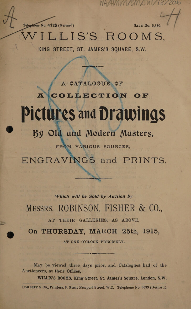  we *     —< o’ » fone No. 47265 (Gerrard) SALE No. 5,380. Patol SS ROOMS, KING STREET, ST. JAMES’S SQUARE, S.W. Which will be Sold by Auction by Messrs. ROBINSON, FISHER &amp; CO.. AT THEIR GALLERIES, AS ABOVE, On THURSDAY, MARCH 25th, 1915, AT ONE O’CLOCK PRECISELY. —— ee 8 a 6 May be viewed three days prior, and Catalogues had of the Auctioneers, at their Offices, WILLIS’S ROOMS, King Street, St. James’s Square, London, S.W.