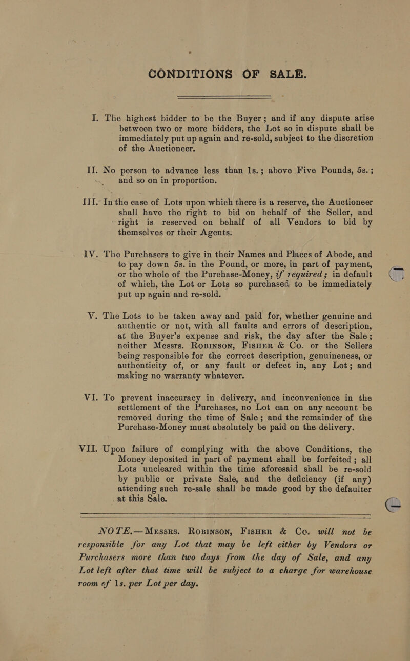 VII CONDITIONS OF SALE.  immediately put up again and re-sold, subject to the discretion of the Auctioneer. and so on in proportion. In the case of Lots upon which there is a reserve, the Auctioneer shall have the right to bid on behalf of the Seller, and right’ is reserved on behalf of all Vendors to bid by themselves or their Agents. The Purchasers to give in their Names and Places of Abode, and to pay down 5s. in the Pound, or more, in part of payment, or the whole of the Purchase-Money, if required; in default of which, the Lot or Lots so purchased to be immediately put up again and re-sold. authentic or not, with all faults and errors of description, at the Buyer’s expense and risk, the day after the Sale; neither Messrs. Ropinson, FisHeR &amp; Co. or the Sellers being responsible for the correct description, genuineness, or authenticity of, or any fault or defect in, any Lot; and making no warranty whatever. To prevent inaccuracy in delivery, and inconvenience in the settlement of the Purchases, no Lot can on any account be removed during the time of Sale; and the remainder of the Purchase-Money must absolutely be paid on the delivery. Money deposited in part of payment shall be forfeited ; all Lots uncleared within the time aforesaid shall be re-sold by public or private Sale, and the deficiency (if any) attending such re-sale shall be made good by the defaulter .at this Sale. a Ie  ©