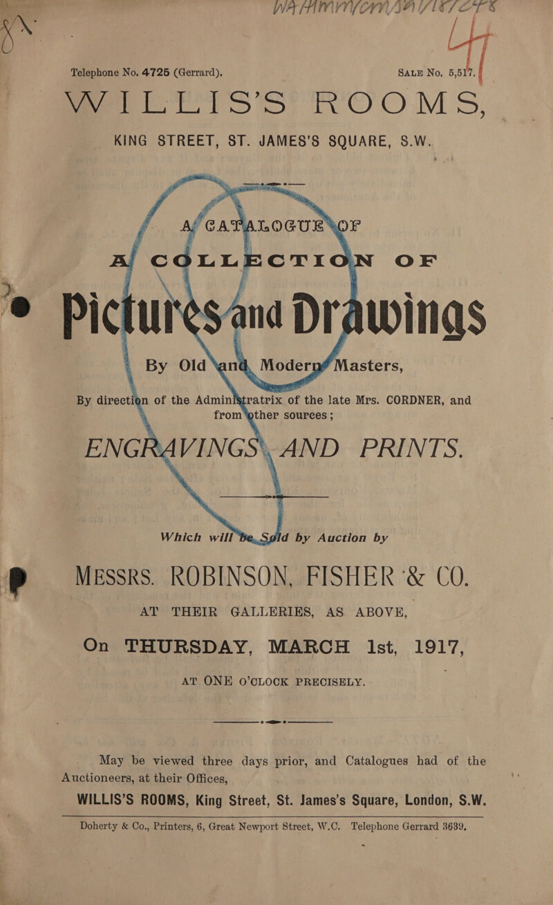 Rhyne ? Telephone No. 4725 (Gerrard), SALE No, a | Peele tb OOM S, KING STREET, ST. JAMES’S SQUARE, S.W.   OF Picture ins, Drawings \ By Old and, , Modery Iansters:    By aivection of the Admini tratrix of the late Mrs. CORDNER, and ’ from’ athe Sources ; ENG   RY VINGS \\AND PRIN TS. dld by Auction by MESSRS. ROBINSON, FISHER ‘&amp; CO. AT THEIR GALLERIES, AS ABOVE, On THURSDAY, MARCH lst, 1917, AT ONE O’CLOCK PRECISELY. May be viewed three days prior, and Catalogues had of the Auctioneers, at their Offices, WILLIS’S ROOMS, King Street, St. James’s Square, London, S.W.
