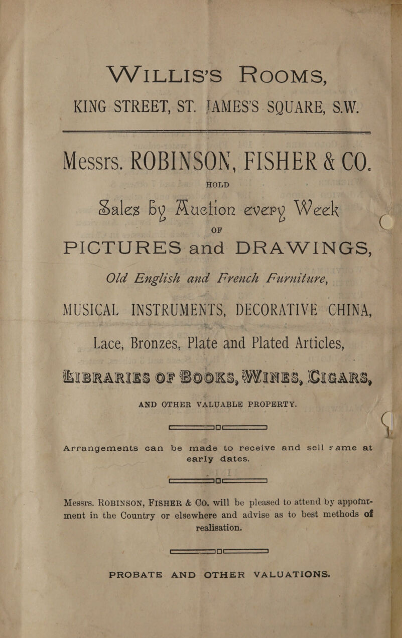  WiILLIS’S ROOMS, KING STREET, ST. IAMES’S SQUARE, S.W. Messrs. ROBINSON, FISHER &amp; CO. HOLD daleg by Auction every Week PICTURES and DRAWINGS, Old English and French Furniture, MUSICAL INSTRUMENTS, DECORATIVE CHINA, Lace, Bronzes, Plate and Plated Articles, IBRARIES OF BOOKS, WINES, CIGARS, fe ee VALUABLE PROPERTY. — ee Arrangements can be made to receive and sell same at early dates. ——a— Messrs. ROBINSON, FISHER &amp; Go. will be pleased to attend by appofunt- ment in the Country or elsewhere and advise as to best methods of realisation. | emcees roe sas | [| SAARC RRS PROBATE AND OTHER VALUATIONS. 